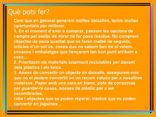 Què pots fer? Com que en general generem moltes deixalles, tenim moltes oportunitats per millorar. 1. En el moment d’anar a comprar, passem les opcions de compra pel sedàs de mirar de fer pocs residus. No comprem objectes de poca qualitat que es faran malbé de seguida, articles d’un sol ús, coses que no sabem ben bé si volem, envasos i embalatges que llençarem tan bon punt arribem a casa... 2. Prioritzem els materials totalment reciclables per davant dels plàstics i els brics. 3. Abans de convertir un objecte en deixalla, assegurem-nos que no el podem convertir en un recurs valuós per a nosaltres mateixos. Paper amb una cara en blanc, pots de conserves per guardar-hi coses, bosses de plàstic per a les escombraries, roba i objectes que es poden reparar, trastos que es poden convertir en joguines... 