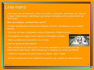 Línia marró Línia marró són els televisors, equips de música, ordinadors, aspiradors, etc. Des de fa algun temps també s'identifiquen els residus informàtics amb la denominació de "línia grisa".  Què aconseguisc reciclant línia marró? ·Facilite l'aprofitament de les seues matèries primeres i aconseguisc que s'estalvie energia.  ·Evite que els seus components nocius contaminen el Medi Ambient.  ·Aconseguisc que vagen menys residus a l'abocador controlat.  ·Evite la proliferació d'abocadors incontrolats.  Com es recicla la línia marró?  ·Dels Garbigunes es transporten a l'empresa recicladora on es desmunten les instal·lacions elèctriques i electròniques per a revalorar les peces aprofitables.  ·També es recuperen les seues peces de plàstic, vidre i metall.  ·Els seus components més perillosos se separen per a tractar-los adequadament. 