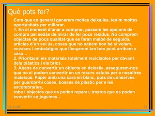 Què pots fer? Com que en general generem moltes deixalles, tenim moltes oportunitats per millorar. 1. En el moment d’anar a comprar, passem les opcions de compra pel sedàs de mirar de fer pocs residus. No comprem objectes de poca qualitat que es faran malbé de seguida, articles d’un sol ús, coses que no sabem ben bé si volem, envasos i embalatges que llençarem tan bon punt arribem a casa... 2. Prioritzem els materials totalment reciclables per davant dels plàstics i els brics. 3. Abans de convertir un objecte en deixalla, assegurem-nos que no el podem convertir en un recurs valuós per a nosaltres mateixos. Paper amb una cara en blanc, pots de conserves per guardar-hi coses, bosses de plàstic per a les escombraries, roba i objectes que es poden reparar, trastos que es poden convertir en joguines... 