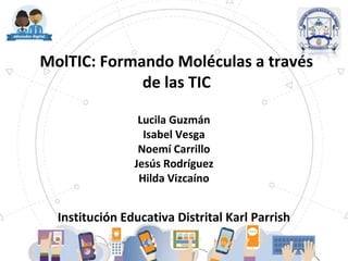 MolTIC: Formando Moléculas a través
de las TIC
Lucila Guzmán
Isabel Vesga
Noemí Carrillo
Jesús Rodríguez
Hilda Vizcaíno
Institución Educativa Distrital Karl Parrish
 