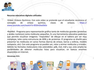 Recursos educativos digitales utilizados:
•Video: Enlaces Químicos: Con este video se pretende que el estudiante reconozca el
concepto de enlace químico, clases de enlaces. https://
www.youtube.com/watch?v=85XmStwDdJo
•RasMol: Programa para representación gráfica tanto de moléculas grandes (proteínas
y ácidos nucleicos) como moléculas pequeñas. Es una herramienta educativa poderosa
que permite visualizar imágenes "imposibles" de dibujar en el tablero por ser muy
complejas, tales como estructuras de ADN y de proteínas. El programa se diseñó para
presentar las moléculas en varias formas (barras de enlace, barras y esferas, modelo
compacto, etc). Con este programa se pueden ver, rotar y animar moléculas y cristales.
Admite los formatos moleculares más extendidos: pdb, mol, mdl y xyz; esto amplía las
posibilidades de obtener moléculas listas para visualizar, en bancos enormes
disponibles en Internet.
Metodología PEPA:
 
