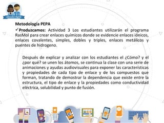 Metodología PEPA
Produzcamos: Actividad 3 Los estudiantes utilizarán el programa
RasMol para crear enlaces químicos donde se evidencie enlaces iónicos,
enlaces covalentes, simples, dobles y triples, enlaces metálicos y
puentes de hidrogeno.
Después de explicar y analizar con los estudiantes el ¿Cómo? y el
¿por qué? se unen los átomos, se continua la clase con una serie de
animaciones y ayudas audiovisuales para exponer las características
y propiedades de cada tipo de enlace y de los compuestos que
forman, tratando de demostrar la dependencia que existe entre la
estructura, el tipo de enlace y la propiedades como conductividad
eléctrica, solubilidad y punto de fusión.
 