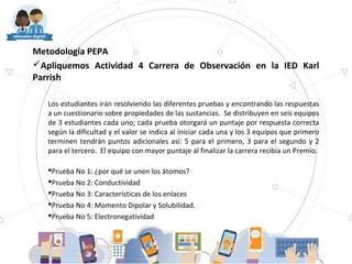 Metodología PEPA
Apliquemos Actividad 4 Carrera de Observación en la IED Karl
Parrish
Los estudiantes irán resolviendo las diferentes pruebas y encontrando las respuestas
a un cuestionario sobre propiedades de las sustancias. Se distribuyen en seis equipos
de 3 estudiantes cada uno; cada prueba otorgará un puntaje por respuesta correcta
según la dificultad y el valor se indica al iniciar cada una y los 3 equipos que primero
terminen tendrán puntos adicionales así: 5 para el primero, 3 para el segundo y 2
para el tercero. El equipo con mayor puntaje al finalizar la carrera recibía un Premio.
Prueba No 1: ¿por qué se unen los átomos?
Prueba No 2: Conductividad
Prueba No 3: Características de los enlaces
Prueba No 4: Momento Dipolar y Solubilidad.
Prueba No 5: Electronegatividad
 