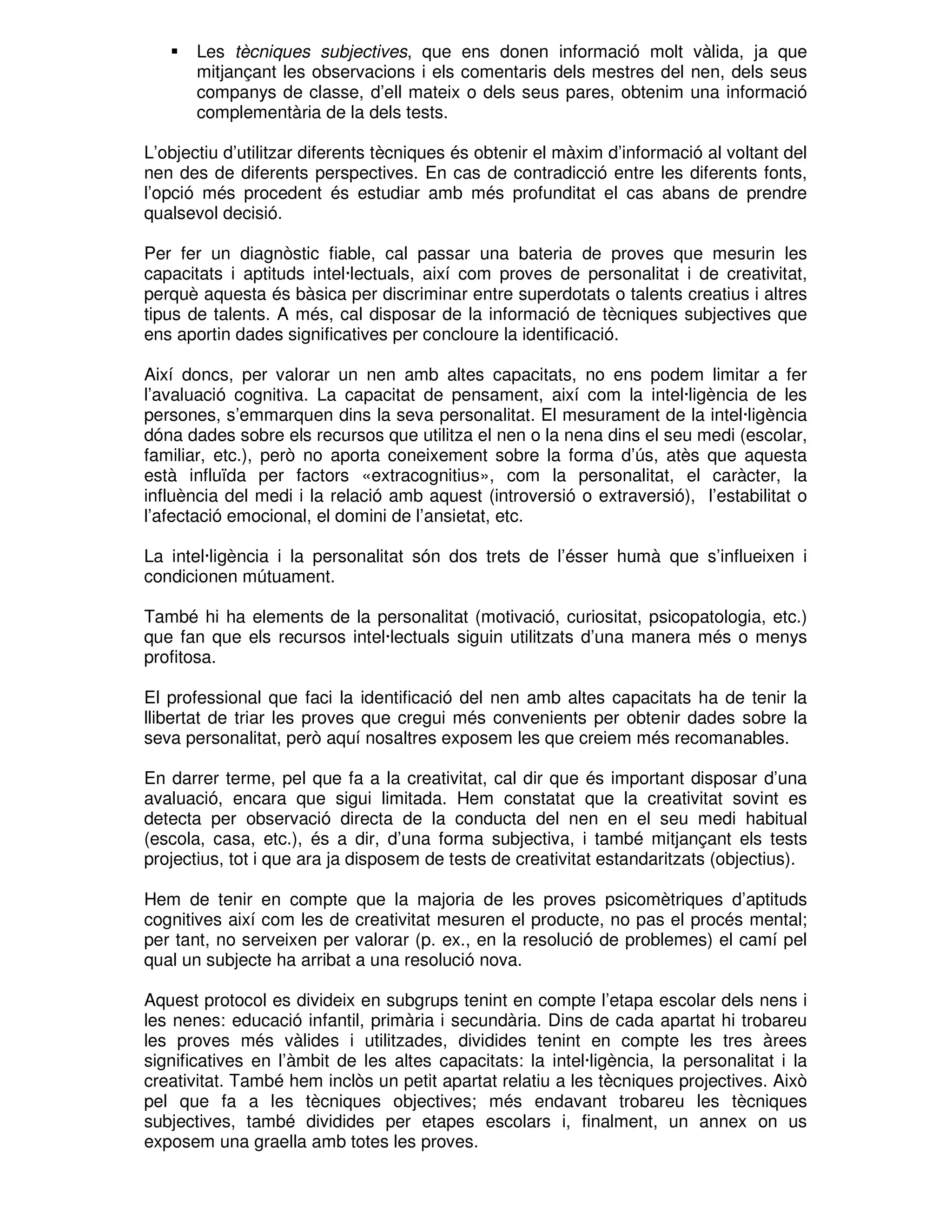 Les tècniques subjectives, que ens donen informació molt vàlida, ja que
mitjançant les observacions i els comentaris dels mestres del nen, dels seus
companys de classe, d’ell mateix o dels seus pares, obtenim una informació
complementària de la dels tests.
L’objectiu d’utilitzar diferents tècniques és obtenir el màxim d’informació al voltant del
nen des de diferents perspectives. En cas de contradicció entre les diferents fonts,
l’opció més procedent és estudiar amb més profunditat el cas abans de prendre
qualsevol decisió.
Per fer un diagnòstic fiable, cal passar una bateria de proves que mesurin les
capacitats i aptituds intel·lectuals, així com proves de personalitat i de creativitat,
perquè aquesta és bàsica per discriminar entre superdotats o talents creatius i altres
tipus de talents. A més, cal disposar de la informació de tècniques subjectives que
ens aportin dades significatives per concloure la identificació.
Així doncs, per valorar un nen amb altes capacitats, no ens podem limitar a fer
l’avaluació cognitiva. La capacitat de pensament, així com la intel·ligència de les
persones, s’emmarquen dins la seva personalitat. El mesurament de la intel·ligència
dóna dades sobre els recursos que utilitza el nen o la nena dins el seu medi (escolar,
familiar, etc.), però no aporta coneixement sobre la forma d’ús, atès que aquesta
està influïda per factors «extracognitius», com la personalitat, el caràcter, la
influència del medi i la relació amb aquest (introversió o extraversió), l’estabilitat o
l’afectació emocional, el domini de l’ansietat, etc.
La intel·ligència i la personalitat són dos trets de l’ésser humà que s’influeixen i
condicionen mútuament.
També hi ha elements de la personalitat (motivació, curiositat, psicopatologia, etc.)
que fan que els recursos intel·lectuals siguin utilitzats d’una manera més o menys
profitosa.
El professional que faci la identificació del nen amb altes capacitats ha de tenir la
llibertat de triar les proves que cregui més convenients per obtenir dades sobre la
seva personalitat, però aquí nosaltres exposem les que creiem més recomanables.
En darrer terme, pel que fa a la creativitat, cal dir que és important disposar d’una
avaluació, encara que sigui limitada. Hem constatat que la creativitat sovint es
detecta per observació directa de la conducta del nen en el seu medi habitual
(escola, casa, etc.), és a dir, d’una forma subjectiva, i també mitjançant els tests
projectius, tot i que ara ja disposem de tests de creativitat estandaritzats (objectius).
Hem de tenir en compte que la majoria de les proves psicomètriques d’aptituds
cognitives així com les de creativitat mesuren el producte, no pas el procés mental;
per tant, no serveixen per valorar (p. ex., en la resolució de problemes) el camí pel
qual un subjecte ha arribat a una resolució nova.
Aquest protocol es divideix en subgrups tenint en compte l’etapa escolar dels nens i
les nenes: educació infantil, primària i secundària. Dins de cada apartat hi trobareu
les proves més vàlides i utilitzades, dividides tenint en compte les tres àrees
significatives en l’àmbit de les altes capacitats: la intel·ligència, la personalitat i la
creativitat. També hem inclòs un petit apartat relatiu a les tècniques projectives. Això
pel que fa a les tècniques objectives; més endavant trobareu les tècniques
subjectives, també dividides per etapes escolars i, finalment, un annex on us
exposem una graella amb totes les proves.

 