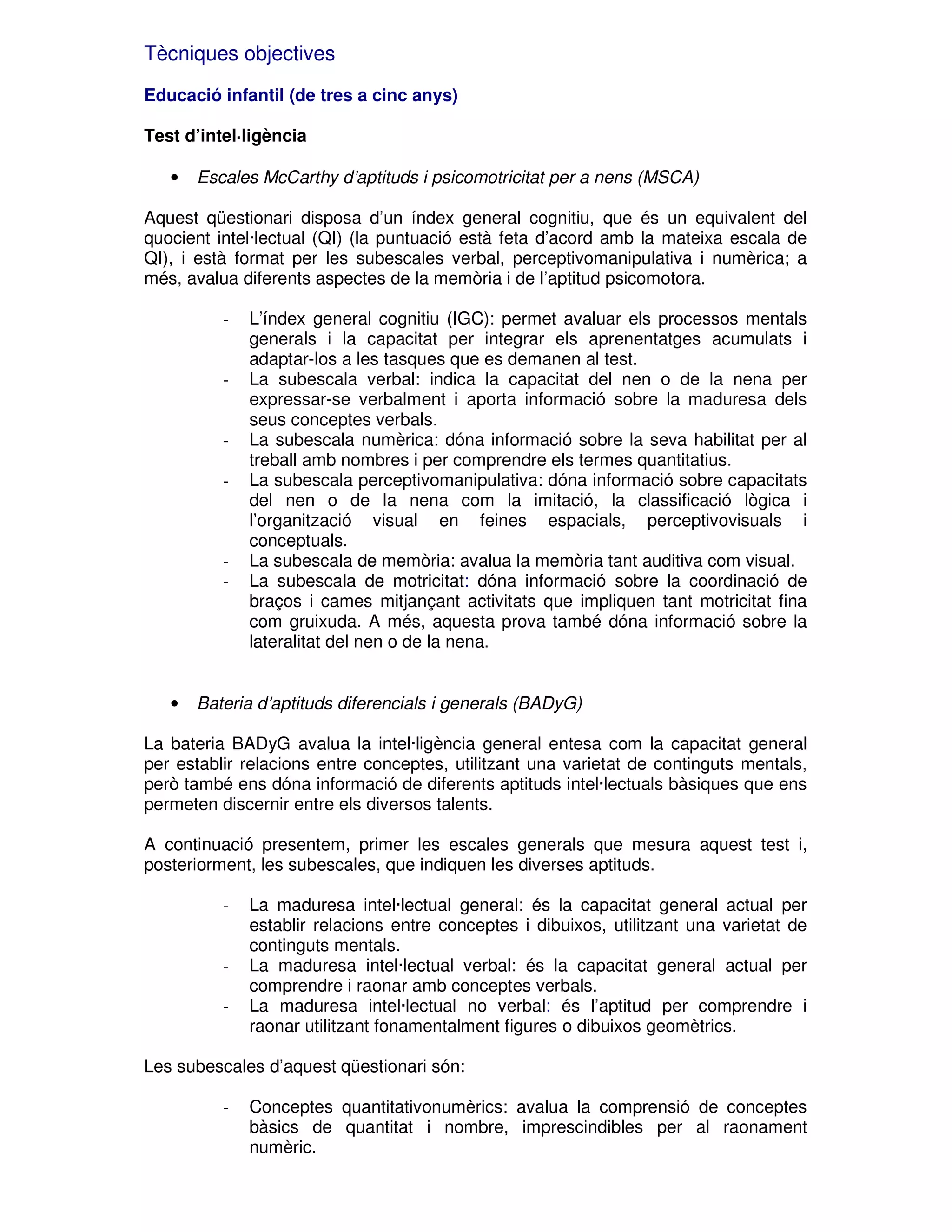 Tècniques objectives
Educació infantil (de tres a cinc anys)
Test d’intel·ligència
•

Escales McCarthy d’aptituds i psicomotricitat per a nens (MSCA)

Aquest qüestionari disposa d’un índex general cognitiu, que és un equivalent del
quocient intel·lectual (QI) (la puntuació està feta d’acord amb la mateixa escala de
QI), i està format per les subescales verbal, perceptivomanipulativa i numèrica; a
més, avalua diferents aspectes de la memòria i de l’aptitud psicomotora.
-

-

-

-

•

L’índex general cognitiu (IGC): permet avaluar els processos mentals
generals i la capacitat per integrar els aprenentatges acumulats i
adaptar-los a les tasques que es demanen al test.
La subescala verbal: indica la capacitat del nen o de la nena per
expressar-se verbalment i aporta informació sobre la maduresa dels
seus conceptes verbals.
La subescala numèrica: dóna informació sobre la seva habilitat per al
treball amb nombres i per comprendre els termes quantitatius.
La subescala perceptivomanipulativa: dóna informació sobre capacitats
del nen o de la nena com la imitació, la classificació lògica i
l’organització visual en feines espacials, perceptivovisuals i
conceptuals.
La subescala de memòria: avalua la memòria tant auditiva com visual.
La subescala de motricitat: dóna informació sobre la coordinació de
braços i cames mitjançant activitats que impliquen tant motricitat fina
com gruixuda. A més, aquesta prova també dóna informació sobre la
lateralitat del nen o de la nena.

Bateria d’aptituds diferencials i generals (BADyG)

La bateria BADyG avalua la intel·ligència general entesa com la capacitat general
per establir relacions entre conceptes, utilitzant una varietat de continguts mentals,
però també ens dóna informació de diferents aptituds intel·lectuals bàsiques que ens
permeten discernir entre els diversos talents.
A continuació presentem, primer les escales generals que mesura aquest test i,
posteriorment, les subescales, que indiquen les diverses aptituds.
-

-

La maduresa intel·lectual general: és la capacitat general actual per
establir relacions entre conceptes i dibuixos, utilitzant una varietat de
continguts mentals.
La maduresa intel·lectual verbal: és la capacitat general actual per
comprendre i raonar amb conceptes verbals.
La maduresa intel·lectual no verbal: és l’aptitud per comprendre i
raonar utilitzant fonamentalment figures o dibuixos geomètrics.

Les subescales d’aquest qüestionari són:
-

Conceptes quantitativonumèrics: avalua la comprensió de conceptes
bàsics de quantitat i nombre, imprescindibles per al raonament
numèric.

 