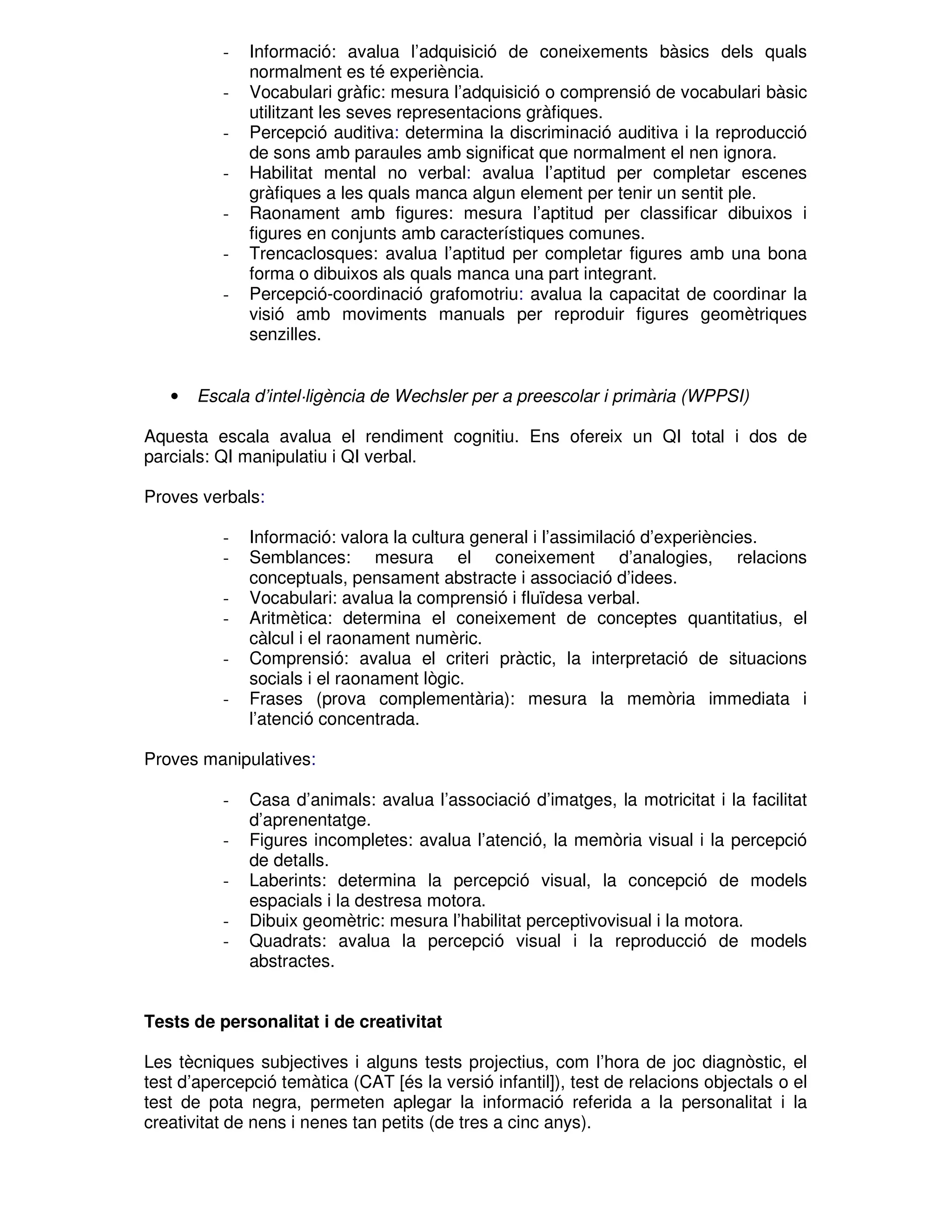 -

•

Informació: avalua l’adquisició de coneixements bàsics dels quals
normalment es té experiència.
Vocabulari gràfic: mesura l’adquisició o comprensió de vocabulari bàsic
utilitzant les seves representacions gràfiques.
Percepció auditiva: determina la discriminació auditiva i la reproducció
de sons amb paraules amb significat que normalment el nen ignora.
Habilitat mental no verbal: avalua l’aptitud per completar escenes
gràfiques a les quals manca algun element per tenir un sentit ple.
Raonament amb figures: mesura l’aptitud per classificar dibuixos i
figures en conjunts amb característiques comunes.
Trencaclosques: avalua l’aptitud per completar figures amb una bona
forma o dibuixos als quals manca una part integrant.
Percepció-coordinació grafomotriu: avalua la capacitat de coordinar la
visió amb moviments manuals per reproduir figures geomètriques
senzilles.

Escala d’intel·ligència de Wechsler per a preescolar i primària (WPPSI)

Aquesta escala avalua el rendiment cognitiu. Ens ofereix un QI total i dos de
parcials: QI manipulatiu i QI verbal.
Proves verbals:
-

Informació: valora la cultura general i l’assimilació d’experiències.
Semblances: mesura el coneixement d’analogies, relacions
conceptuals, pensament abstracte i associació d’idees.
Vocabulari: avalua la comprensió i fluïdesa verbal.
Aritmètica: determina el coneixement de conceptes quantitatius, el
càlcul i el raonament numèric.
Comprensió: avalua el criteri pràctic, la interpretació de situacions
socials i el raonament lògic.
Frases (prova complementària): mesura la memòria immediata i
l’atenció concentrada.

Proves manipulatives:
-

Casa d’animals: avalua l’associació d’imatges, la motricitat i la facilitat
d’aprenentatge.
Figures incompletes: avalua l’atenció, la memòria visual i la percepció
de detalls.
Laberints: determina la percepció visual, la concepció de models
espacials i la destresa motora.
Dibuix geomètric: mesura l’habilitat perceptivovisual i la motora.
Quadrats: avalua la percepció visual i la reproducció de models
abstractes.

Tests de personalitat i de creativitat
Les tècniques subjectives i alguns tests projectius, com l’hora de joc diagnòstic, el
test d’apercepció temàtica (CAT [és la versió infantil]), test de relacions objectals o el
test de pota negra, permeten aplegar la informació referida a la personalitat i la
creativitat de nens i nenes tan petits (de tres a cinc anys).

 