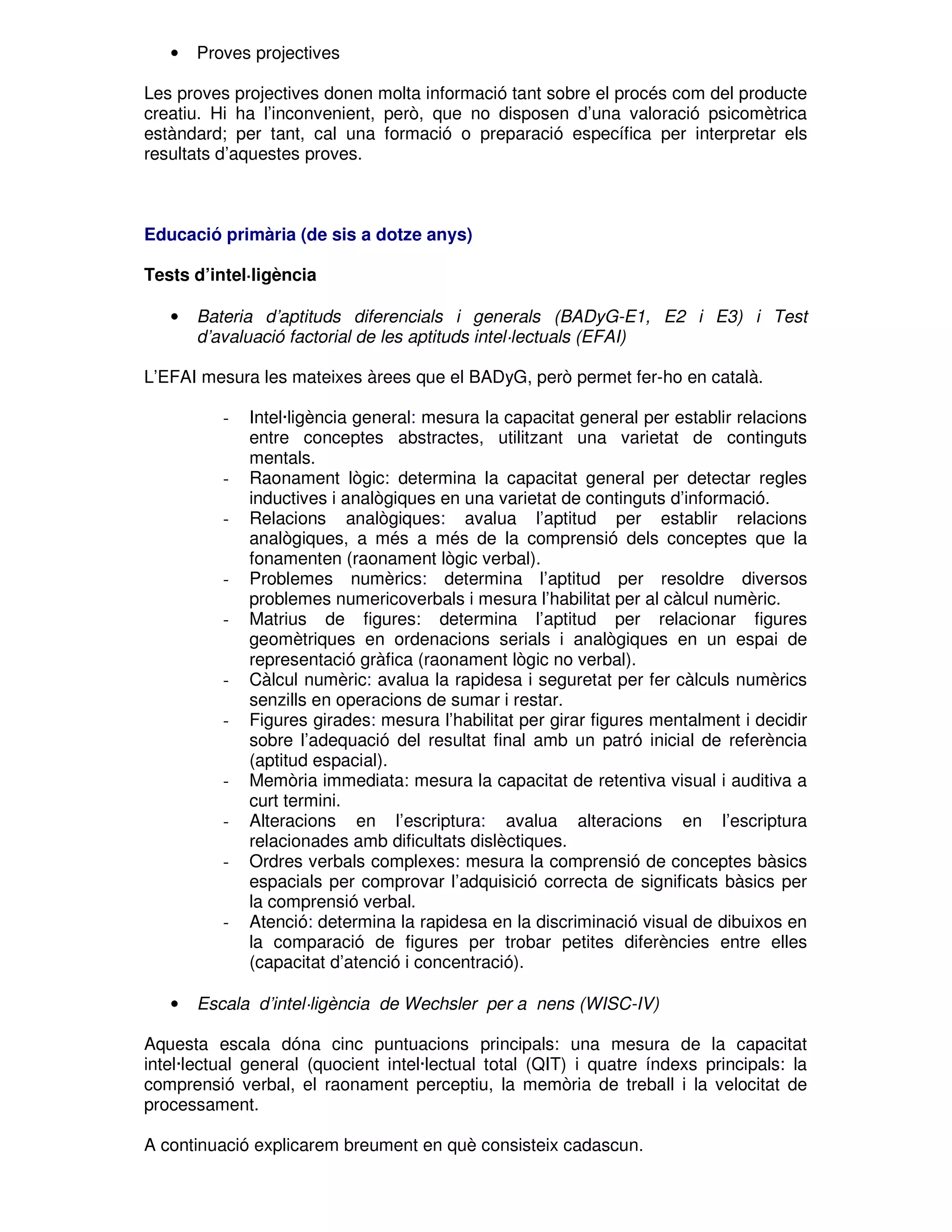 •

Proves projectives

Les proves projectives donen molta informació tant sobre el procés com del producte
creatiu. Hi ha l’inconvenient, però, que no disposen d’una valoració psicomètrica
estàndard; per tant, cal una formació o preparació específica per interpretar els
resultats d’aquestes proves.

Educació primària (de sis a dotze anys)
Tests d’intel·ligència
•

Bateria d’aptituds diferencials i generals (BADyG-E1, E2 i E3) i Test
d’avaluació factorial de les aptituds intel·lectuals (EFAI)

L’EFAI mesura les mateixes àrees que el BADyG, però permet fer-ho en català.
-

-

-

-

-

-

•

Intel·ligència general: mesura la capacitat general per establir relacions
entre conceptes abstractes, utilitzant una varietat de continguts
mentals.
Raonament lògic: determina la capacitat general per detectar regles
inductives i analògiques en una varietat de continguts d’informació.
Relacions analògiques: avalua l’aptitud per establir relacions
analògiques, a més a més de la comprensió dels conceptes que la
fonamenten (raonament lògic verbal).
Problemes numèrics: determina l’aptitud per resoldre diversos
problemes numericoverbals i mesura l’habilitat per al càlcul numèric.
Matrius de figures: determina l’aptitud per relacionar figures
geomètriques en ordenacions serials i analògiques en un espai de
representació gràfica (raonament lògic no verbal).
Càlcul numèric: avalua la rapidesa i seguretat per fer càlculs numèrics
senzills en operacions de sumar i restar.
Figures girades: mesura l’habilitat per girar figures mentalment i decidir
sobre l’adequació del resultat final amb un patró inicial de referència
(aptitud espacial).
Memòria immediata: mesura la capacitat de retentiva visual i auditiva a
curt termini.
Alteracions en l’escriptura: avalua alteracions en l’escriptura
relacionades amb dificultats dislèctiques.
Ordres verbals complexes: mesura la comprensió de conceptes bàsics
espacials per comprovar l’adquisició correcta de significats bàsics per
la comprensió verbal.
Atenció: determina la rapidesa en la discriminació visual de dibuixos en
la comparació de figures per trobar petites diferències entre elles
(capacitat d’atenció i concentració).

Escala d’intel·ligència de Wechsler per a nens (WISC-IV)

Aquesta escala dóna cinc puntuacions principals: una mesura de la capacitat
intel·lectual general (quocient intel·lectual total (QIT) i quatre índexs principals: la
comprensió verbal, el raonament perceptiu, la memòria de treball i la velocitat de
processament.
A continuació explicarem breument en què consisteix cadascun.

 