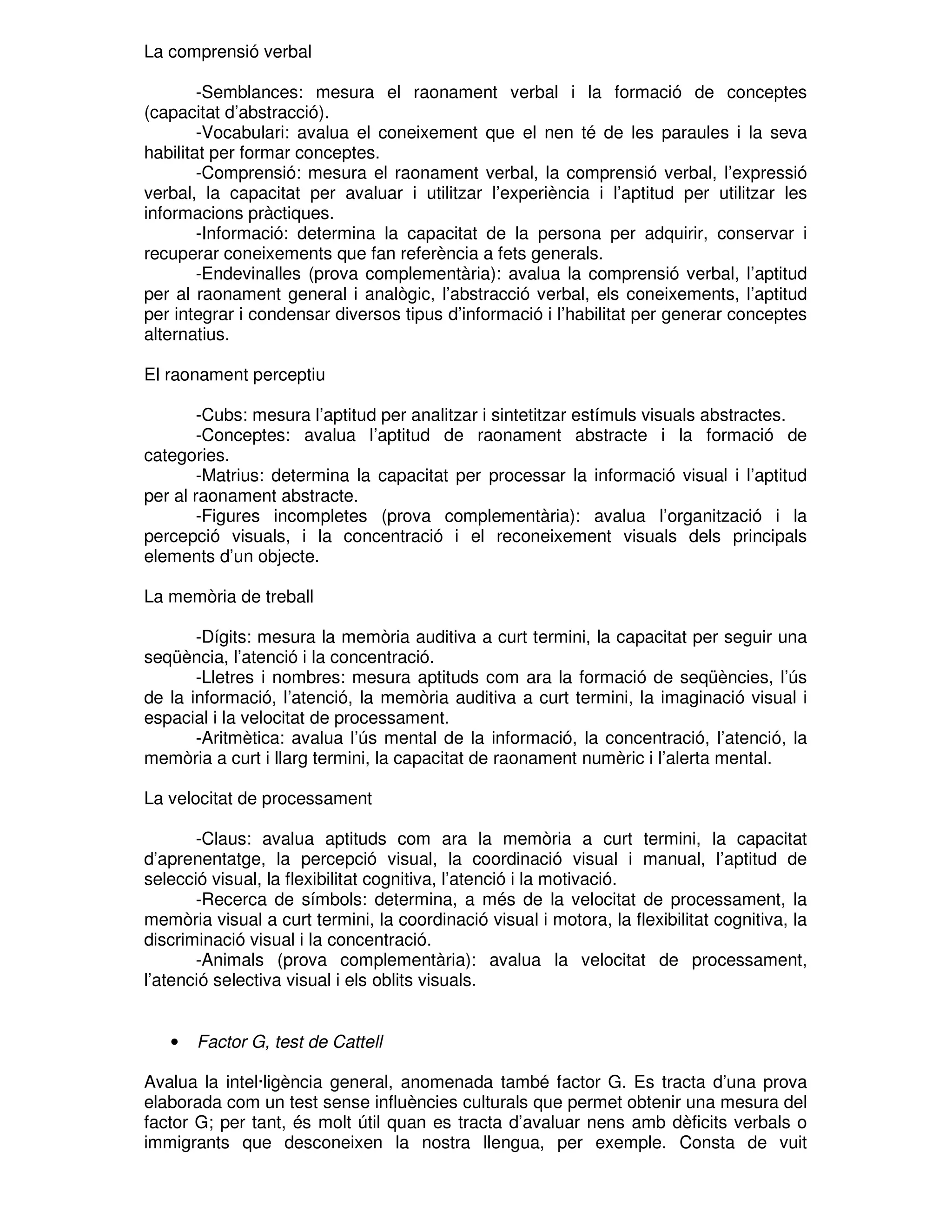 La comprensió verbal
-Semblances: mesura el raonament verbal i la formació de conceptes
(capacitat d’abstracció).
-Vocabulari: avalua el coneixement que el nen té de les paraules i la seva
habilitat per formar conceptes.
-Comprensió: mesura el raonament verbal, la comprensió verbal, l’expressió
verbal, la capacitat per avaluar i utilitzar l’experiència i l’aptitud per utilitzar les
informacions pràctiques.
-Informació: determina la capacitat de la persona per adquirir, conservar i
recuperar coneixements que fan referència a fets generals.
-Endevinalles (prova complementària): avalua la comprensió verbal, l’aptitud
per al raonament general i analògic, l’abstracció verbal, els coneixements, l’aptitud
per integrar i condensar diversos tipus d’informació i l’habilitat per generar conceptes
alternatius.
El raonament perceptiu
-Cubs: mesura l’aptitud per analitzar i sintetitzar estímuls visuals abstractes.
-Conceptes: avalua l’aptitud de raonament abstracte i la formació de
categories.
-Matrius: determina la capacitat per processar la informació visual i l’aptitud
per al raonament abstracte.
-Figures incompletes (prova complementària): avalua l’organització i la
percepció visuals, i la concentració i el reconeixement visuals dels principals
elements d’un objecte.
La memòria de treball
-Dígits: mesura la memòria auditiva a curt termini, la capacitat per seguir una
seqüència, l’atenció i la concentració.
-Lletres i nombres: mesura aptituds com ara la formació de seqüències, l’ús
de la informació, l’atenció, la memòria auditiva a curt termini, la imaginació visual i
espacial i la velocitat de processament.
-Aritmètica: avalua l’ús mental de la informació, la concentració, l’atenció, la
memòria a curt i llarg termini, la capacitat de raonament numèric i l’alerta mental.
La velocitat de processament
-Claus: avalua aptituds com ara la memòria a curt termini, la capacitat
d’aprenentatge, la percepció visual, la coordinació visual i manual, l’aptitud de
selecció visual, la flexibilitat cognitiva, l’atenció i la motivació.
-Recerca de símbols: determina, a més de la velocitat de processament, la
memòria visual a curt termini, la coordinació visual i motora, la flexibilitat cognitiva, la
discriminació visual i la concentració.
-Animals (prova complementària): avalua la velocitat de processament,
l’atenció selectiva visual i els oblits visuals.

•

Factor G, test de Cattell

Avalua la intel·ligència general, anomenada també factor G. Es tracta d’una prova
elaborada com un test sense influències culturals que permet obtenir una mesura del
factor G; per tant, és molt útil quan es tracta d’avaluar nens amb dèficits verbals o
immigrants que desconeixen la nostra llengua, per exemple. Consta de vuit

 