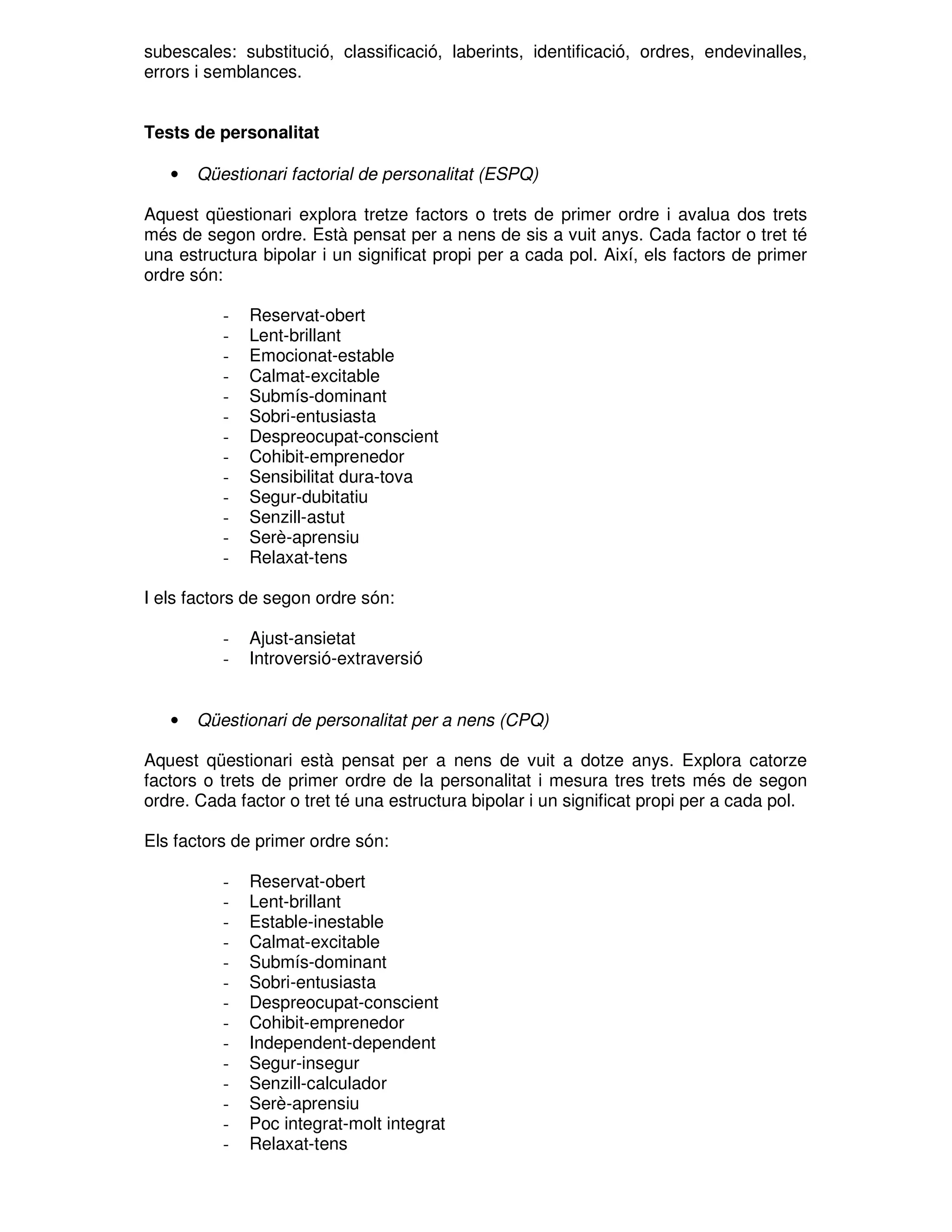 subescales: substitució, classificació, laberints, identificació, ordres, endevinalles,
errors i semblances.
Tests de personalitat
•

Qüestionari factorial de personalitat (ESPQ)

Aquest qüestionari explora tretze factors o trets de primer ordre i avalua dos trets
més de segon ordre. Està pensat per a nens de sis a vuit anys. Cada factor o tret té
una estructura bipolar i un significat propi per a cada pol. Així, els factors de primer
ordre són:
-

Reservat-obert
Lent-brillant
Emocionat-estable
Calmat-excitable
Submís-dominant
Sobri-entusiasta
Despreocupat-conscient
Cohibit-emprenedor
Sensibilitat dura-tova
Segur-dubitatiu
Senzill-astut
Serè-aprensiu
Relaxat-tens

I els factors de segon ordre són:
-

•

Ajust-ansietat
Introversió-extraversió

Qüestionari de personalitat per a nens (CPQ)

Aquest qüestionari està pensat per a nens de vuit a dotze anys. Explora catorze
factors o trets de primer ordre de la personalitat i mesura tres trets més de segon
ordre. Cada factor o tret té una estructura bipolar i un significat propi per a cada pol.
Els factors de primer ordre són:
-

Reservat-obert
Lent-brillant
Estable-inestable
Calmat-excitable
Submís-dominant
Sobri-entusiasta
Despreocupat-conscient
Cohibit-emprenedor
Independent-dependent
Segur-insegur
Senzill-calculador
Serè-aprensiu
Poc integrat-molt integrat
Relaxat-tens

 