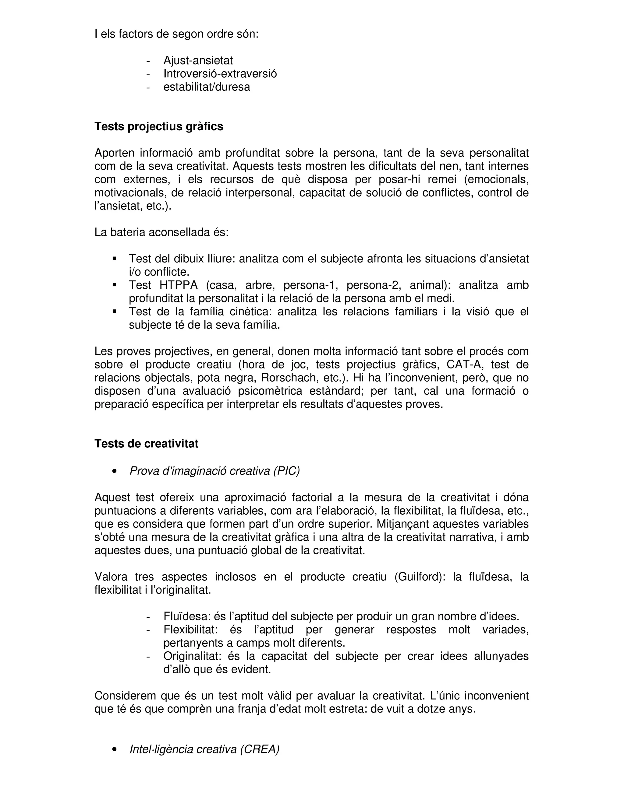 I els factors de segon ordre són:
-

Ajust-ansietat
Introversió-extraversió
estabilitat/duresa

Tests projectius gràfics
Aporten informació amb profunditat sobre la persona, tant de la seva personalitat
com de la seva creativitat. Aquests tests mostren les dificultats del nen, tant internes
com externes, i els recursos de què disposa per posar-hi remei (emocionals,
motivacionals, de relació interpersonal, capacitat de solució de conflictes, control de
l’ansietat, etc.).
La bateria aconsellada és:
Test del dibuix lliure: analitza com el subjecte afronta les situacions d’ansietat
i/o conflicte.
Test HTPPA (casa, arbre, persona-1, persona-2, animal): analitza amb
profunditat la personalitat i la relació de la persona amb el medi.
Test de la família cinètica: analitza les relacions familiars i la visió que el
subjecte té de la seva família.
Les proves projectives, en general, donen molta informació tant sobre el procés com
sobre el producte creatiu (hora de joc, tests projectius gràfics, CAT-A, test de
relacions objectals, pota negra, Rorschach, etc.). Hi ha l’inconvenient, però, que no
disposen d’una avaluació psicomètrica estàndard; per tant, cal una formació o
preparació específica per interpretar els resultats d’aquestes proves.
Tests de creativitat
•

Prova d’imaginació creativa (PIC)

Aquest test ofereix una aproximació factorial a la mesura de la creativitat i dóna
puntuacions a diferents variables, com ara l’elaboració, la flexibilitat, la fluïdesa, etc.,
que es considera que formen part d’un ordre superior. Mitjançant aquestes variables
s’obté una mesura de la creativitat gràfica i una altra de la creativitat narrativa, i amb
aquestes dues, una puntuació global de la creativitat.
Valora tres aspectes inclosos en el producte creatiu (Guilford): la fluïdesa, la
flexibilitat i l’originalitat.
-

Fluïdesa: és l’aptitud del subjecte per produir un gran nombre d’idees.
Flexibilitat: és l’aptitud per generar respostes molt variades,
pertanyents a camps molt diferents.
Originalitat: és la capacitat del subjecte per crear idees allunyades
d’allò que és evident.

Considerem que és un test molt vàlid per avaluar la creativitat. L’únic inconvenient
que té és que comprèn una franja d’edat molt estreta: de vuit a dotze anys.

•

Intel·ligència creativa (CREA)

 