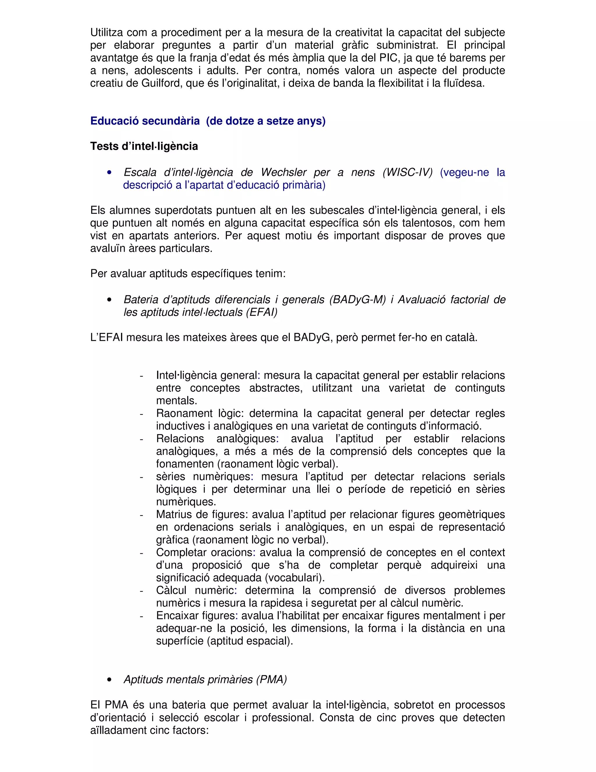 Utilitza com a procediment per a la mesura de la creativitat la capacitat del subjecte
per elaborar preguntes a partir d’un material gràfic subministrat. El principal
avantatge és que la franja d’edat és més àmplia que la del PIC, ja que té barems per
a nens, adolescents i adults. Per contra, només valora un aspecte del producte
creatiu de Guilford, que és l’originalitat, i deixa de banda la flexibilitat i la fluïdesa.
Educació secundària (de dotze a setze anys)
Tests d’intel·ligència
•

Escala d’intel·ligència de Wechsler per a nens (WISC-IV) (vegeu-ne la
descripció a l’apartat d’educació primària)

Els alumnes superdotats puntuen alt en les subescales d’intel·ligència general, i els
que puntuen alt només en alguna capacitat específica són els talentosos, com hem
vist en apartats anteriors. Per aquest motiu és important disposar de proves que
avaluïn àrees particulars.
Per avaluar aptituds específiques tenim:
•

Bateria d’aptituds diferencials i generals (BADyG-M) i Avaluació factorial de
les aptituds intel·lectuals (EFAI)

L’EFAI mesura les mateixes àrees que el BADyG, però permet fer-ho en català.

-

-

-

-

-

-

•

Intel·ligència general: mesura la capacitat general per establir relacions
entre conceptes abstractes, utilitzant una varietat de continguts
mentals.
Raonament lògic: determina la capacitat general per detectar regles
inductives i analògiques en una varietat de continguts d’informació.
Relacions analògiques: avalua l’aptitud per establir relacions
analògiques, a més a més de la comprensió dels conceptes que la
fonamenten (raonament lògic verbal).
sèries numèriques: mesura l’aptitud per detectar relacions serials
lògiques i per determinar una llei o període de repetició en sèries
numèriques.
Matrius de figures: avalua l’aptitud per relacionar figures geomètriques
en ordenacions serials i analògiques, en un espai de representació
gràfica (raonament lògic no verbal).
Completar oracions: avalua la comprensió de conceptes en el context
d’una proposició que s’ha de completar perquè adquireixi una
significació adequada (vocabulari).
Càlcul numèric: determina la comprensió de diversos problemes
numèrics i mesura la rapidesa i seguretat per al càlcul numèric.
Encaixar figures: avalua l’habilitat per encaixar figures mentalment i per
adequar-ne la posició, les dimensions, la forma i la distància en una
superfície (aptitud espacial).

Aptituds mentals primàries (PMA)

El PMA és una bateria que permet avaluar la intel·ligència, sobretot en processos
d’orientació i selecció escolar i professional. Consta de cinc proves que detecten
aïlladament cinc factors:

 