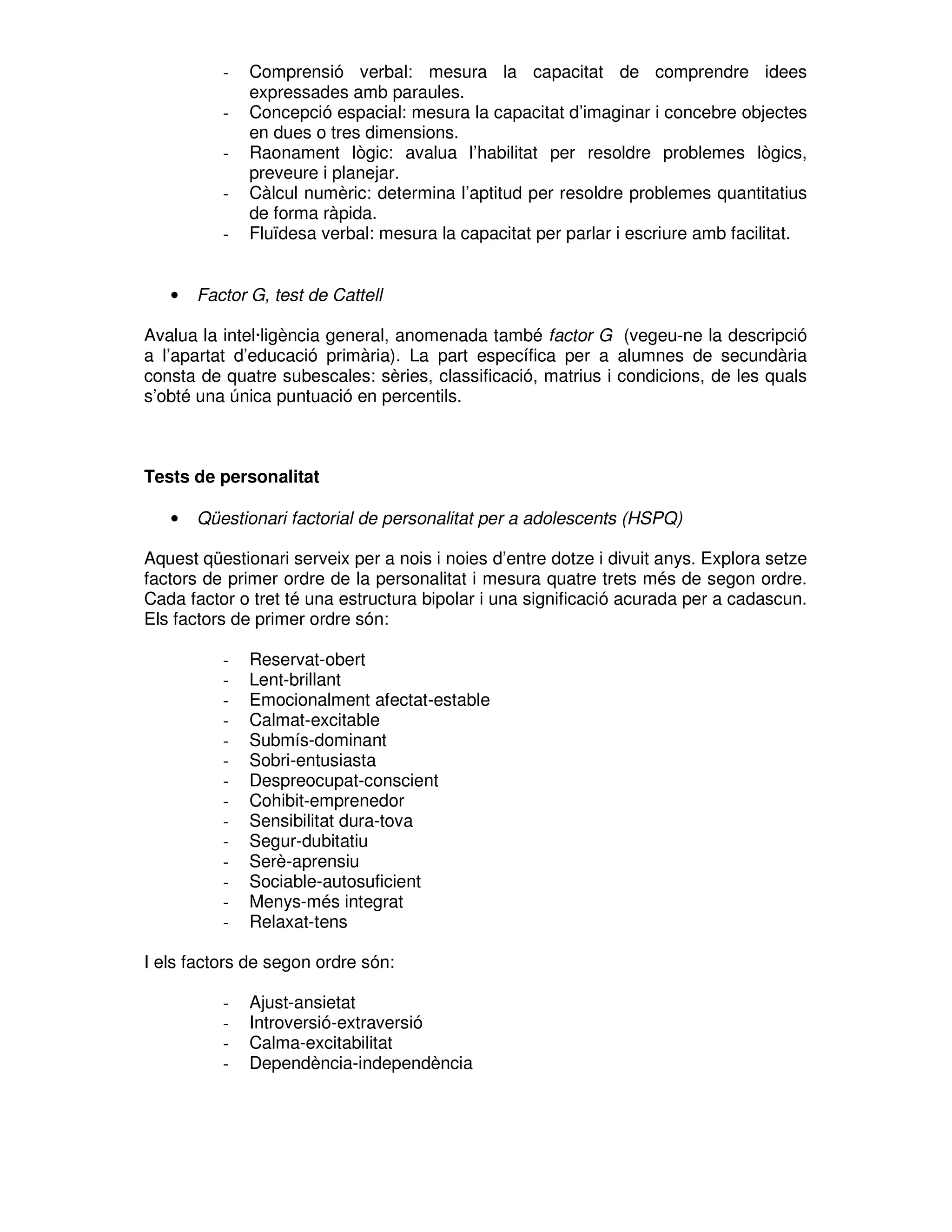 -

•

Comprensió verbal: mesura la capacitat de comprendre idees
expressades amb paraules.
Concepció espacial: mesura la capacitat d’imaginar i concebre objectes
en dues o tres dimensions.
Raonament lògic: avalua l’habilitat per resoldre problemes lògics,
preveure i planejar.
Càlcul numèric: determina l’aptitud per resoldre problemes quantitatius
de forma ràpida.
Fluïdesa verbal: mesura la capacitat per parlar i escriure amb facilitat.

Factor G, test de Cattell

Avalua la intel·ligència general, anomenada també factor G (vegeu-ne la descripció
a l’apartat d’educació primària). La part específica per a alumnes de secundària
consta de quatre subescales: sèries, classificació, matrius i condicions, de les quals
s’obté una única puntuació en percentils.

Tests de personalitat
•

Qüestionari factorial de personalitat per a adolescents (HSPQ)

Aquest qüestionari serveix per a nois i noies d’entre dotze i divuit anys. Explora setze
factors de primer ordre de la personalitat i mesura quatre trets més de segon ordre.
Cada factor o tret té una estructura bipolar i una significació acurada per a cadascun.
Els factors de primer ordre són:
-

Reservat-obert
Lent-brillant
Emocionalment afectat-estable
Calmat-excitable
Submís-dominant
Sobri-entusiasta
Despreocupat-conscient
Cohibit-emprenedor
Sensibilitat dura-tova
Segur-dubitatiu
Serè-aprensiu
Sociable-autosuficient
Menys-més integrat
Relaxat-tens

I els factors de segon ordre són:
-

Ajust-ansietat
Introversió-extraversió
Calma-excitabilitat
Dependència-independència

 