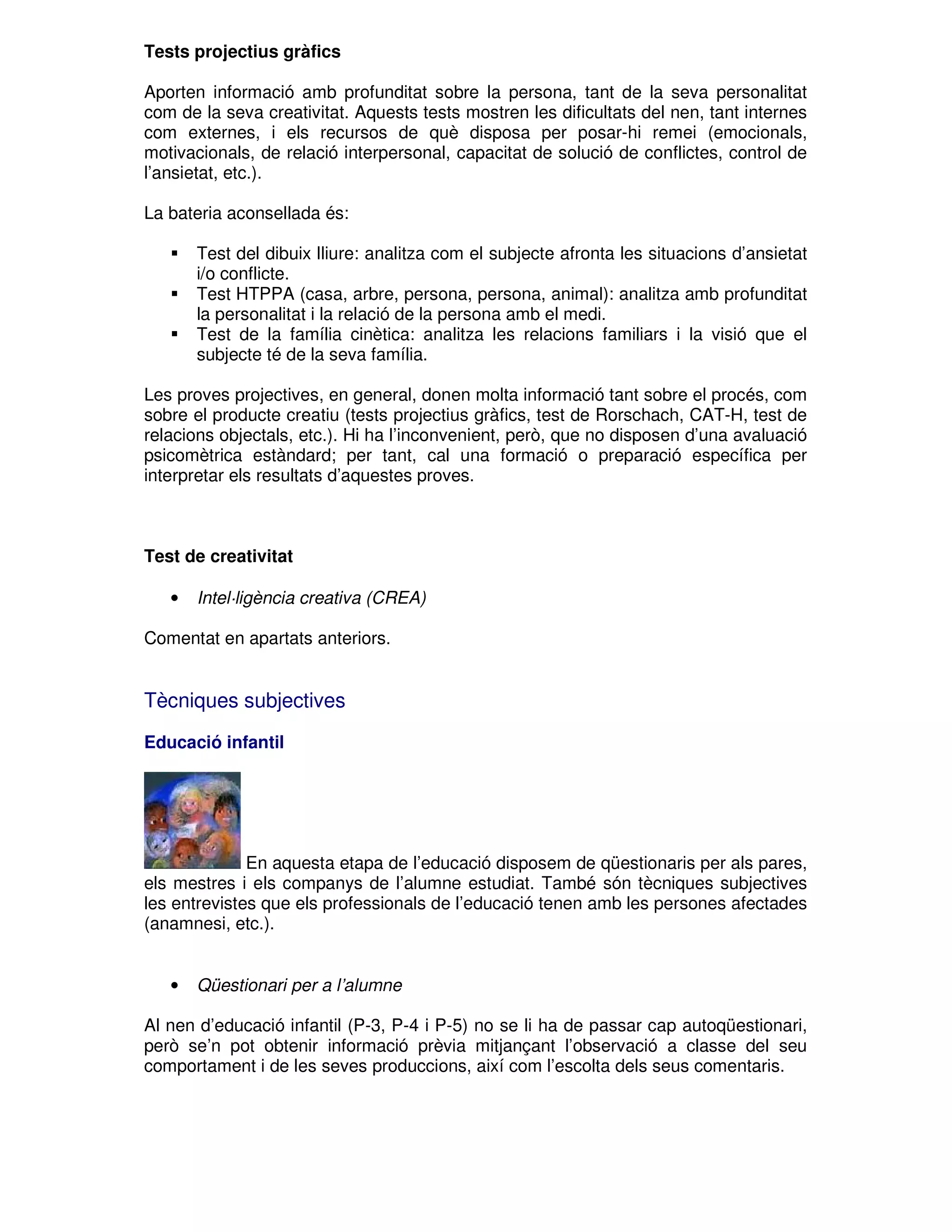 Tests projectius gràfics
Aporten informació amb profunditat sobre la persona, tant de la seva personalitat
com de la seva creativitat. Aquests tests mostren les dificultats del nen, tant internes
com externes, i els recursos de què disposa per posar-hi remei (emocionals,
motivacionals, de relació interpersonal, capacitat de solució de conflictes, control de
l’ansietat, etc.).
La bateria aconsellada és:
Test del dibuix lliure: analitza com el subjecte afronta les situacions d’ansietat
i/o conflicte.
Test HTPPA (casa, arbre, persona, persona, animal): analitza amb profunditat
la personalitat i la relació de la persona amb el medi.
Test de la família cinètica: analitza les relacions familiars i la visió que el
subjecte té de la seva família.
Les proves projectives, en general, donen molta informació tant sobre el procés, com
sobre el producte creatiu (tests projectius gràfics, test de Rorschach, CAT-H, test de
relacions objectals, etc.). Hi ha l’inconvenient, però, que no disposen d’una avaluació
psicomètrica estàndard; per tant, cal una formació o preparació específica per
interpretar els resultats d’aquestes proves.

Test de creativitat
•

Intel·ligència creativa (CREA)

Comentat en apartats anteriors.

Tècniques subjectives
Educació infantil

En aquesta etapa de l’educació disposem de qüestionaris per als pares,
els mestres i els companys de l’alumne estudiat. També són tècniques subjectives
les entrevistes que els professionals de l’educació tenen amb les persones afectades
(anamnesi, etc.).

•

Qüestionari per a l’alumne

Al nen d’educació infantil (P-3, P-4 i P-5) no se li ha de passar cap autoqüestionari,
però se’n pot obtenir informació prèvia mitjançant l’observació a classe del seu
comportament i de les seves produccions, així com l’escolta dels seus comentaris.

 