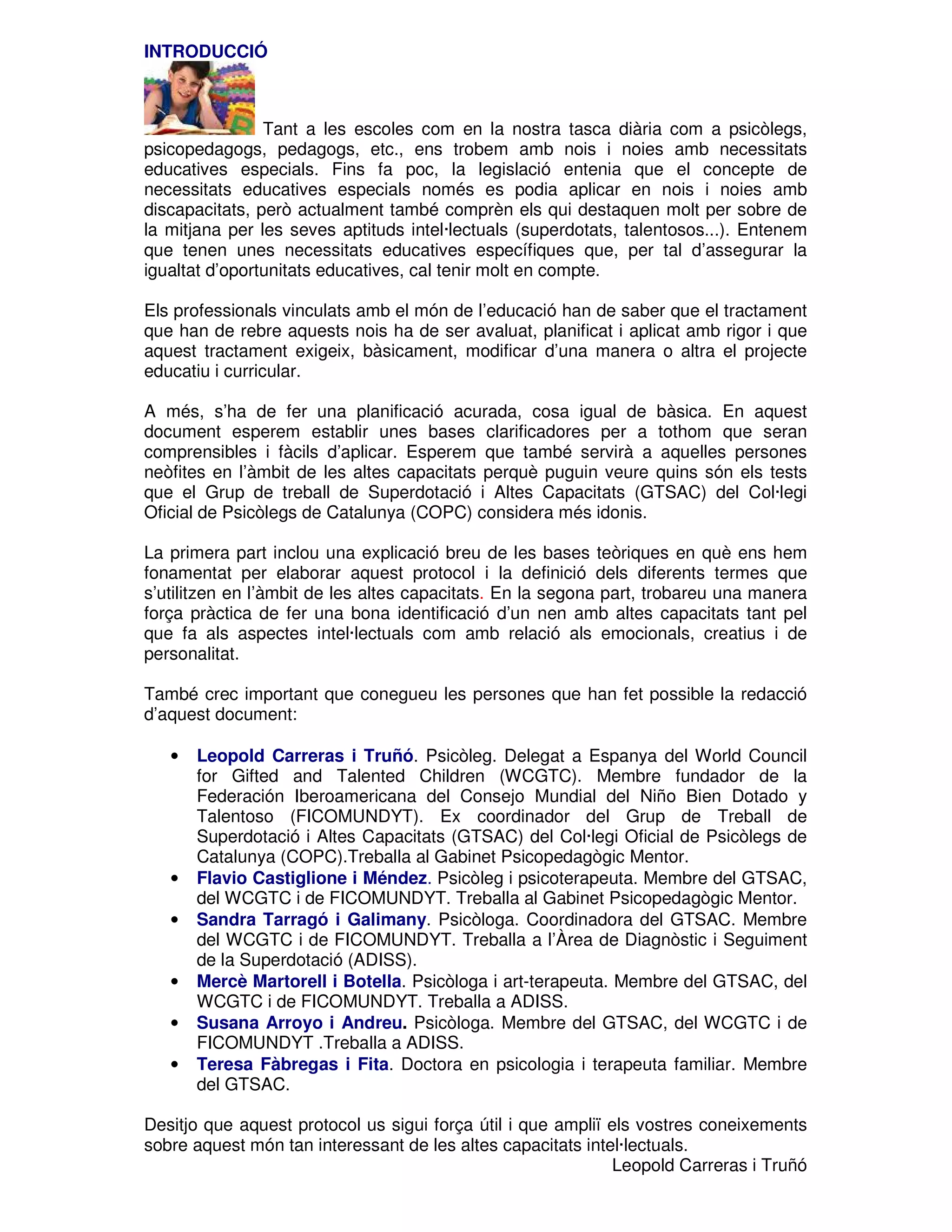 INTRODUCCIÓ

Tant a les escoles com en la nostra tasca diària com a psicòlegs,
psicopedagogs, pedagogs, etc., ens trobem amb nois i noies amb necessitats
educatives especials. Fins fa poc, la legislació entenia que el concepte de
necessitats educatives especials només es podia aplicar en nois i noies amb
discapacitats, però actualment també comprèn els qui destaquen molt per sobre de
la mitjana per les seves aptituds intel·lectuals (superdotats, talentosos...). Entenem
que tenen unes necessitats educatives específiques que, per tal d’assegurar la
igualtat d’oportunitats educatives, cal tenir molt en compte.
Els professionals vinculats amb el món de l’educació han de saber que el tractament
que han de rebre aquests nois ha de ser avaluat, planificat i aplicat amb rigor i que
aquest tractament exigeix, bàsicament, modificar d’una manera o altra el projecte
educatiu i curricular.
A més, s’ha de fer una planificació acurada, cosa igual de bàsica. En aquest
document esperem establir unes bases clarificadores per a tothom que seran
comprensibles i fàcils d’aplicar. Esperem que també servirà a aquelles persones
neòfites en l’àmbit de les altes capacitats perquè puguin veure quins són els tests
que el Grup de treball de Superdotació i Altes Capacitats (GTSAC) del Col·legi
Oficial de Psicòlegs de Catalunya (COPC) considera més idonis.
La primera part inclou una explicació breu de les bases teòriques en què ens hem
fonamentat per elaborar aquest protocol i la definició dels diferents termes que
s’utilitzen en l’àmbit de les altes capacitats. En la segona part, trobareu una manera
força pràctica de fer una bona identificació d’un nen amb altes capacitats tant pel
que fa als aspectes intel·lectuals com amb relació als emocionals, creatius i de
personalitat.
També crec important que conegueu les persones que han fet possible la redacció
d’aquest document:
•

•
•

•
•
•

Leopold Carreras i Truñó. Psicòleg. Delegat a Espanya del World Council
for Gifted and Talented Children (WCGTC). Membre fundador de la
Federación Iberoamericana del Consejo Mundial del Niño Bien Dotado y
Talentoso (FICOMUNDYT). Ex coordinador del Grup de Treball de
Superdotació i Altes Capacitats (GTSAC) del Col·legi Oficial de Psicòlegs de
Catalunya (COPC).Treballa al Gabinet Psicopedagògic Mentor.
Flavio Castiglione i Méndez. Psicòleg i psicoterapeuta. Membre del GTSAC,
del WCGTC i de FICOMUNDYT. Treballa al Gabinet Psicopedagògic Mentor.
Sandra Tarragó i Galimany. Psicòloga. Coordinadora del GTSAC. Membre
del WCGTC i de FICOMUNDYT. Treballa a l’Àrea de Diagnòstic i Seguiment
de la Superdotació (ADISS).
Mercè Martorell i Botella. Psicòloga i art-terapeuta. Membre del GTSAC, del
WCGTC i de FICOMUNDYT. Treballa a ADISS.
Susana Arroyo i Andreu. Psicòloga. Membre del GTSAC, del WCGTC i de
FICOMUNDYT .Treballa a ADISS.
Teresa Fàbregas i Fita. Doctora en psicologia i terapeuta familiar. Membre
del GTSAC.

Desitjo que aquest protocol us sigui força útil i que ampliï els vostres coneixements
sobre aquest món tan interessant de les altes capacitats intel·lectuals.
Leopold Carreras i Truñó

 