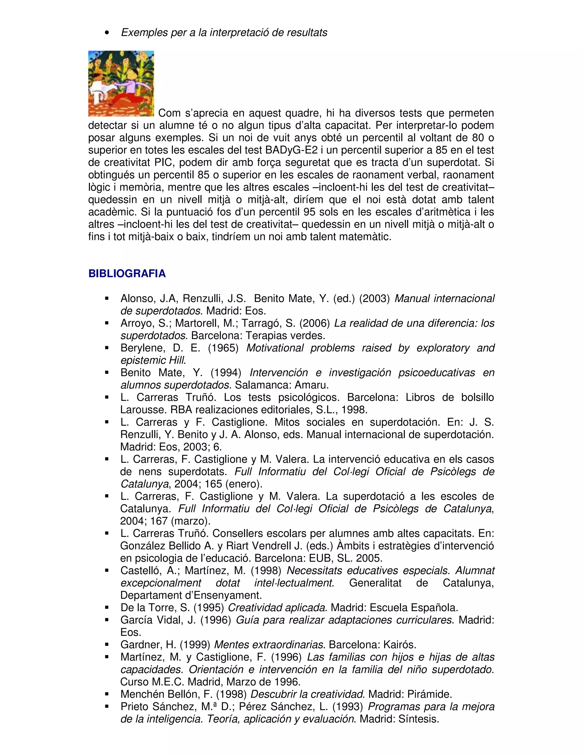 •

Exemples per a la interpretació de resultats

Com s’aprecia en aquest quadre, hi ha diversos tests que permeten
detectar si un alumne té o no algun tipus d’alta capacitat. Per interpretar-lo podem
posar alguns exemples. Si un noi de vuit anys obté un percentil al voltant de 80 o
superior en totes les escales del test BADyG-E2 i un percentil superior a 85 en el test
de creativitat PIC, podem dir amb força seguretat que es tracta d’un superdotat. Si
obtingués un percentil 85 o superior en les escales de raonament verbal, raonament
lògic i memòria, mentre que les altres escales –incloent-hi les del test de creativitat–
quedessin en un nivell mitjà o mitjà-alt, diríem que el noi està dotat amb talent
acadèmic. Si la puntuació fos d’un percentil 95 sols en les escales d’aritmètica i les
altres –incloent-hi les del test de creativitat– quedessin en un nivell mitjà o mitjà-alt o
fins i tot mitjà-baix o baix, tindríem un noi amb talent matemàtic.
BIBLIOGRAFIA
Alonso, J.A, Renzulli, J.S. Benito Mate, Y. (ed.) (2003) Manual internacional
de superdotados. Madrid: Eos.
Arroyo, S.; Martorell, M.; Tarragó, S. (2006) La realidad de una diferencia: los
superdotados. Barcelona: Terapias verdes.
Berylene, D. E. (1965) Motivational problems raised by exploratory and
epistemic Hill.
Benito Mate, Y. (1994) Intervención e investigación psicoeducativas en
alumnos superdotados. Salamanca: Amaru.
L. Carreras Truñó. Los tests psicológicos. Barcelona: Libros de bolsillo
Larousse. RBA realizaciones editoriales, S.L., 1998.
L. Carreras y F. Castiglione. Mitos sociales en superdotación. En: J. S.
Renzulli, Y. Benito y J. A. Alonso, eds. Manual internacional de superdotación.
Madrid: Eos, 2003; 6.
L. Carreras, F. Castiglione y M. Valera. La intervenció educativa en els casos
de nens superdotats. Full Informatiu del Col·legi Oficial de Psicòlegs de
Catalunya, 2004; 165 (enero).
L. Carreras, F. Castiglione y M. Valera. La superdotació a les escoles de
Catalunya. Full Informatiu del Col·legi Oficial de Psicòlegs de Catalunya,
2004; 167 (marzo).
L. Carreras Truñó. Consellers escolars per alumnes amb altes capacitats. En:
González Bellido A. y Riart Vendrell J. (eds.) Àmbits i estratègies d’intervenció
en psicologia de l’educació. Barcelona: EUB, SL. 2005.
Castelló, A.; Martínez, M. (1998) Necessitats educatives especials. Alumnat
excepcionalment dotat intel·lectualment. Generalitat de Catalunya,
Departament d’Ensenyament.
De la Torre, S. (1995) Creatividad aplicada. Madrid: Escuela Española.
García Vidal, J. (1996) Guía para realizar adaptaciones curriculares. Madrid:
Eos.
Gardner, H. (1999) Mentes extraordinarias. Barcelona: Kairós.
Martínez, M. y Castiglione, F. (1996) Las familias con hijos e hijas de altas
capacidades. Orientación e intervención en la familia del niño superdotado.
Curso M.E.C. Madrid, Marzo de 1996.
Menchén Bellón, F. (1998) Descubrir la creatividad. Madrid: Pirámide.
Prieto Sánchez, M.ª D.; Pérez Sánchez, L. (1993) Programas para la mejora
de la inteligencia. Teoría, aplicación y evaluación. Madrid: Síntesis.

 