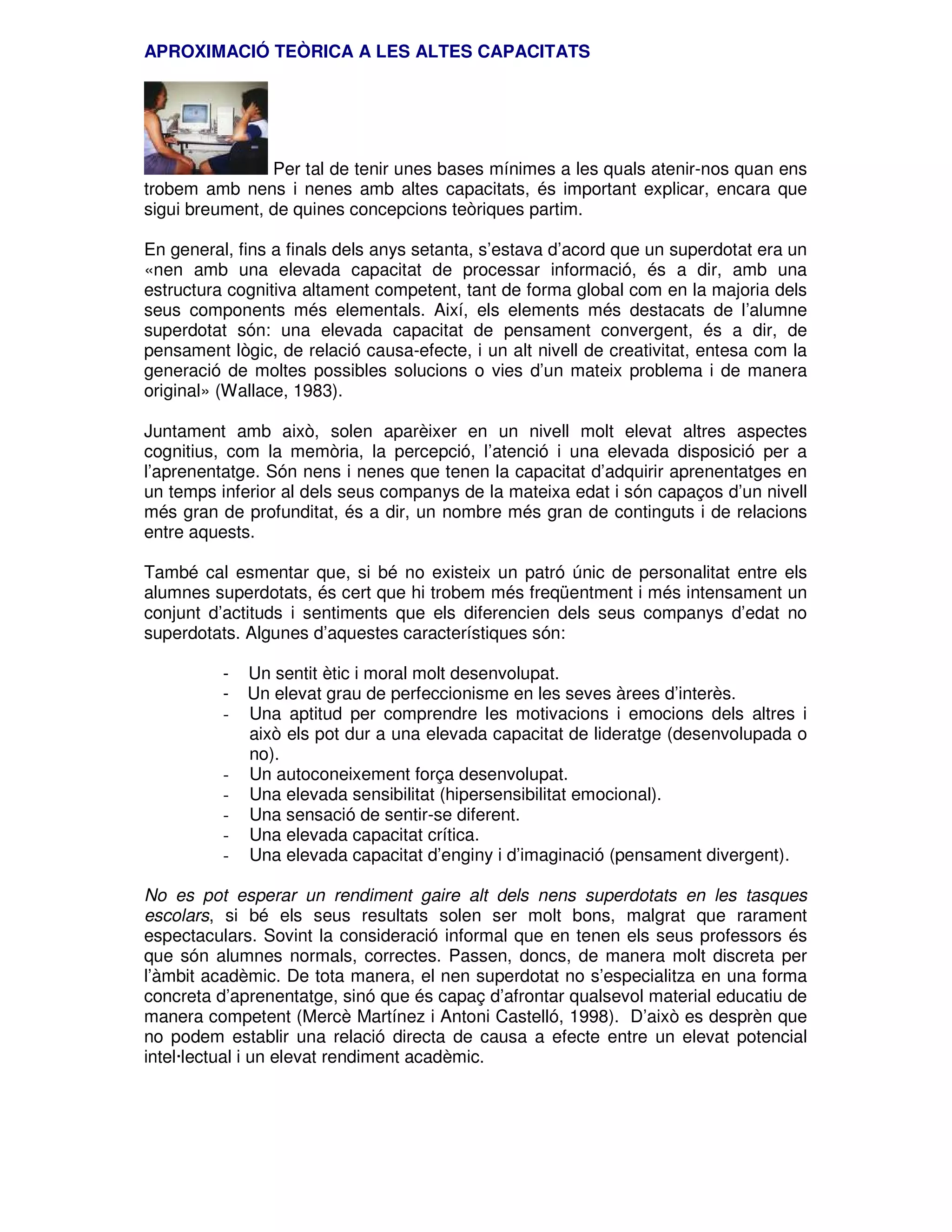 APROXIMACIÓ TEÒRICA A LES ALTES CAPACITATS

Per tal de tenir unes bases mínimes a les quals atenir-nos quan ens
trobem amb nens i nenes amb altes capacitats, és important explicar, encara que
sigui breument, de quines concepcions teòriques partim.
En general, fins a finals dels anys setanta, s’estava d’acord que un superdotat era un
«nen amb una elevada capacitat de processar informació, és a dir, amb una
estructura cognitiva altament competent, tant de forma global com en la majoria dels
seus components més elementals. Així, els elements més destacats de l’alumne
superdotat són: una elevada capacitat de pensament convergent, és a dir, de
pensament lògic, de relació causa-efecte, i un alt nivell de creativitat, entesa com la
generació de moltes possibles solucions o vies d’un mateix problema i de manera
original» (Wallace, 1983).
Juntament amb això, solen aparèixer en un nivell molt elevat altres aspectes
cognitius, com la memòria, la percepció, l’atenció i una elevada disposició per a
l’aprenentatge. Són nens i nenes que tenen la capacitat d’adquirir aprenentatges en
un temps inferior al dels seus companys de la mateixa edat i són capaços d’un nivell
més gran de profunditat, és a dir, un nombre més gran de continguts i de relacions
entre aquests.
També cal esmentar que, si bé no existeix un patró únic de personalitat entre els
alumnes superdotats, és cert que hi trobem més freqüentment i més intensament un
conjunt d’actituds i sentiments que els diferencien dels seus companys d’edat no
superdotats. Algunes d’aquestes característiques són:
-

-

Un sentit ètic i moral molt desenvolupat.
Un elevat grau de perfeccionisme en les seves àrees d’interès.
Una aptitud per comprendre les motivacions i emocions dels altres i
això els pot dur a una elevada capacitat de lideratge (desenvolupada o
no).
Un autoconeixement força desenvolupat.
Una elevada sensibilitat (hipersensibilitat emocional).
Una sensació de sentir-se diferent.
Una elevada capacitat crítica.
Una elevada capacitat d’enginy i d’imaginació (pensament divergent).

No es pot esperar un rendiment gaire alt dels nens superdotats en les tasques
escolars, si bé els seus resultats solen ser molt bons, malgrat que rarament
espectaculars. Sovint la consideració informal que en tenen els seus professors és
que són alumnes normals, correctes. Passen, doncs, de manera molt discreta per
l’àmbit acadèmic. De tota manera, el nen superdotat no s’especialitza en una forma
concreta d’aprenentatge, sinó que és capaç d’afrontar qualsevol material educatiu de
manera competent (Mercè Martínez i Antoni Castelló, 1998). D’això es desprèn que
no podem establir una relació directa de causa a efecte entre un elevat potencial
intel·lectual i un elevat rendiment acadèmic.

 