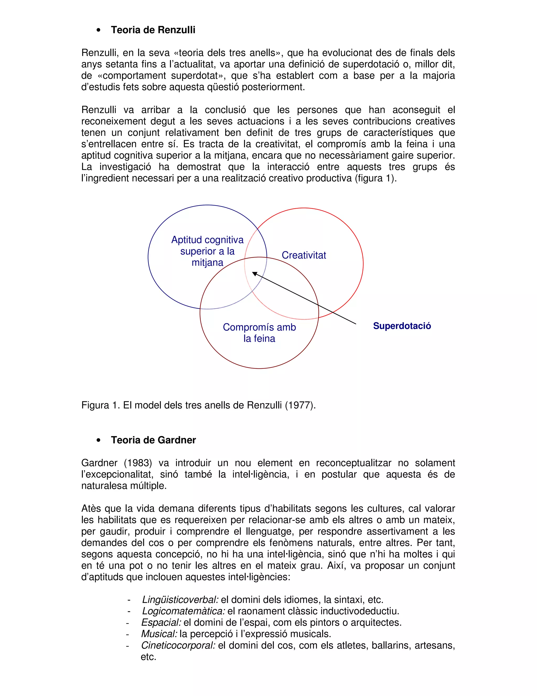 •

Teoria de Renzulli

Renzulli, en la seva «teoria dels tres anells», que ha evolucionat des de finals dels
anys setanta fins a l’actualitat, va aportar una definició de superdotació o, millor dit,
de «comportament superdotat», que s’ha establert com a base per a la majoria
d’estudis fets sobre aquesta qüestió posteriorment.
Renzulli va arribar a la conclusió que les persones que han aconseguit el
reconeixement degut a les seves actuacions i a les seves contribucions creatives
tenen un conjunt relativament ben definit de tres grups de característiques que
s’entrellacen entre sí. Es tracta de la creativitat, el compromís amb la feina i una
aptitud cognitiva superior a la mitjana, encara que no necessàriament gaire superior.
La investigació ha demostrat que la interacció entre aquests tres grups és
l’ingredient necessari per a una realització creativo productiva (figura 1).

Aptitud cognitiva
superior a la
mitjana

Creativitat

Compromís amb
la feina

Superdotació

Figura 1. El model dels tres anells de Renzulli (1977).

•

Teoria de Gardner

Gardner (1983) va introduir un nou element en reconceptualitzar no solament
l’excepcionalitat, sinó també la intel·ligència, i en postular que aquesta és de
naturalesa múltiple.
Atès que la vida demana diferents tipus d’habilitats segons les cultures, cal valorar
les habilitats que es requereixen per relacionar-se amb els altres o amb un mateix,
per gaudir, produir i comprendre el llenguatge, per respondre assertivament a les
demandes del cos o per comprendre els fenòmens naturals, entre altres. Per tant,
segons aquesta concepció, no hi ha una intel·ligència, sinó que n’hi ha moltes i qui
en té una pot o no tenir les altres en el mateix grau. Així, va proposar un conjunt
d’aptituds que inclouen aquestes intel·ligències:
-

Lingüisticoverbal: el domini dels idiomes, la sintaxi, etc.
Logicomatemàtica: el raonament clàssic inductivodeductiu.
Espacial: el domini de l’espai, com els pintors o arquitectes.
Musical: la percepció i l’expressió musicals.
Cineticocorporal: el domini del cos, com els atletes, ballarins, artesans,
etc.

 