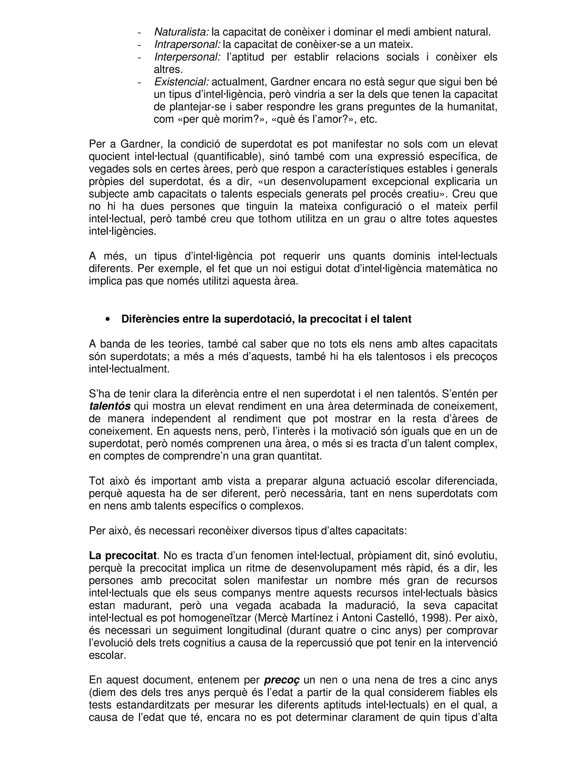 -

Naturalista: la capacitat de conèixer i dominar el medi ambient natural.
Intrapersonal: la capacitat de conèixer-se a un mateix.
Interpersonal: l’aptitud per establir relacions socials i conèixer els
altres.
Existencial: actualment, Gardner encara no està segur que sigui ben bé
un tipus d’intel·ligència, però vindria a ser la dels que tenen la capacitat
de plantejar-se i saber respondre les grans preguntes de la humanitat,
com «per què morim?», «què és l’amor?», etc.

Per a Gardner, la condició de superdotat es pot manifestar no sols com un elevat
quocient intel·lectual (quantificable), sinó també com una expressió específica, de
vegades sols en certes àrees, però que respon a característiques estables i generals
pròpies del superdotat, és a dir, «un desenvolupament excepcional explicaria un
subjecte amb capacitats o talents especials generats pel procés creatiu». Creu que
no hi ha dues persones que tinguin la mateixa configuració o el mateix perfil
intel·lectual, però també creu que tothom utilitza en un grau o altre totes aquestes
intel·ligències.
A més, un tipus d’intel·ligència pot requerir uns quants dominis intel·lectuals
diferents. Per exemple, el fet que un noi estigui dotat d’intel·ligència matemàtica no
implica pas que només utilitzi aquesta àrea.

•

Diferències entre la superdotació, la precocitat i el talent

A banda de les teories, també cal saber que no tots els nens amb altes capacitats
són superdotats; a més a més d’aquests, també hi ha els talentosos i els precoços
intel·lectualment.
S’ha de tenir clara la diferència entre el nen superdotat i el nen talentós. S’entén per
talentós qui mostra un elevat rendiment en una àrea determinada de coneixement,
de manera independent al rendiment que pot mostrar en la resta d’àrees de
coneixement. En aquests nens, però, l’interès i la motivació són iguals que en un de
superdotat, però només comprenen una àrea, o més si es tracta d’un talent complex,
en comptes de comprendre’n una gran quantitat.
Tot això és important amb vista a preparar alguna actuació escolar diferenciada,
perquè aquesta ha de ser diferent, però necessària, tant en nens superdotats com
en nens amb talents específics o complexos.
Per això, és necessari reconèixer diversos tipus d’altes capacitats:
La precocitat. No es tracta d’un fenomen intel·lectual, pròpiament dit, sinó evolutiu,
perquè la precocitat implica un ritme de desenvolupament més ràpid, és a dir, les
persones amb precocitat solen manifestar un nombre més gran de recursos
intel·lectuals que els seus companys mentre aquests recursos intel·lectuals bàsics
estan madurant, però una vegada acabada la maduració, la seva capacitat
intel·lectual es pot homogeneïtzar (Mercè Martínez i Antoni Castelló, 1998). Per això,
és necessari un seguiment longitudinal (durant quatre o cinc anys) per comprovar
l’evolució dels trets cognitius a causa de la repercussió que pot tenir en la intervenció
escolar.
En aquest document, entenem per precoç un nen o una nena de tres a cinc anys
(diem des dels tres anys perquè és l’edat a partir de la qual considerem fiables els
tests estandarditzats per mesurar les diferents aptituds intel·lectuals) en el qual, a
causa de l’edat que té, encara no es pot determinar clarament de quin tipus d’alta

 