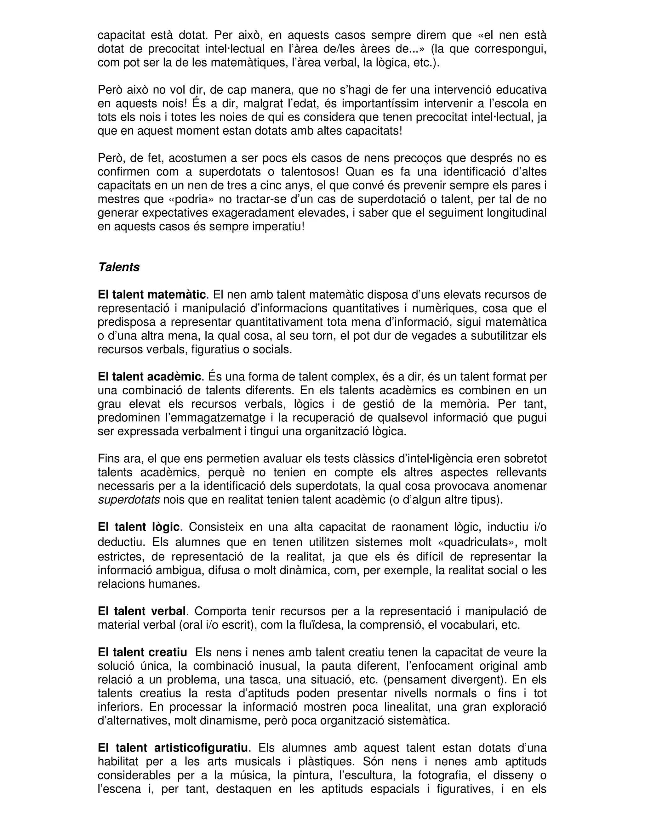 capacitat està dotat. Per això, en aquests casos sempre direm que «el nen està
dotat de precocitat intel·lectual en l’àrea de/les àrees de...» (la que correspongui,
com pot ser la de les matemàtiques, l’àrea verbal, la lògica, etc.).
Però això no vol dir, de cap manera, que no s’hagi de fer una intervenció educativa
en aquests nois! És a dir, malgrat l’edat, és importantíssim intervenir a l’escola en
tots els nois i totes les noies de qui es considera que tenen precocitat intel·lectual, ja
que en aquest moment estan dotats amb altes capacitats!
Però, de fet, acostumen a ser pocs els casos de nens precoços que després no es
confirmen com a superdotats o talentosos! Quan es fa una identificació d’altes
capacitats en un nen de tres a cinc anys, el que convé és prevenir sempre els pares i
mestres que «podria» no tractar-se d’un cas de superdotació o talent, per tal de no
generar expectatives exageradament elevades, i saber que el seguiment longitudinal
en aquests casos és sempre imperatiu!
Talents
El talent matemàtic. El nen amb talent matemàtic disposa d’uns elevats recursos de
representació i manipulació d’informacions quantitatives i numèriques, cosa que el
predisposa a representar quantitativament tota mena d’informació, sigui matemàtica
o d’una altra mena, la qual cosa, al seu torn, el pot dur de vegades a subutilitzar els
recursos verbals, figuratius o socials.
El talent acadèmic. És una forma de talent complex, és a dir, és un talent format per
una combinació de talents diferents. En els talents acadèmics es combinen en un
grau elevat els recursos verbals, lògics i de gestió de la memòria. Per tant,
predominen l’emmagatzematge i la recuperació de qualsevol informació que pugui
ser expressada verbalment i tingui una organització lògica.
Fins ara, el que ens permetien avaluar els tests clàssics d’intel·ligència eren sobretot
talents acadèmics, perquè no tenien en compte els altres aspectes rellevants
necessaris per a la identificació dels superdotats, la qual cosa provocava anomenar
superdotats nois que en realitat tenien talent acadèmic (o d’algun altre tipus).
El talent lògic. Consisteix en una alta capacitat de raonament lògic, inductiu i/o
deductiu. Els alumnes que en tenen utilitzen sistemes molt «quadriculats», molt
estrictes, de representació de la realitat, ja que els és difícil de representar la
informació ambigua, difusa o molt dinàmica, com, per exemple, la realitat social o les
relacions humanes.
El talent verbal. Comporta tenir recursos per a la representació i manipulació de
material verbal (oral i/o escrit), com la fluïdesa, la comprensió, el vocabulari, etc.
El talent creatiu Els nens i nenes amb talent creatiu tenen la capacitat de veure la
solució única, la combinació inusual, la pauta diferent, l’enfocament original amb
relació a un problema, una tasca, una situació, etc. (pensament divergent). En els
talents creatius la resta d’aptituds poden presentar nivells normals o fins i tot
inferiors. En processar la informació mostren poca linealitat, una gran exploració
d’alternatives, molt dinamisme, però poca organització sistemàtica.
El talent artisticofiguratiu. Els alumnes amb aquest talent estan dotats d’una
habilitat per a les arts musicals i plàstiques. Són nens i nenes amb aptituds
considerables per a la música, la pintura, l’escultura, la fotografia, el disseny o
l’escena i, per tant, destaquen en les aptituds espacials i figuratives, i en els

 