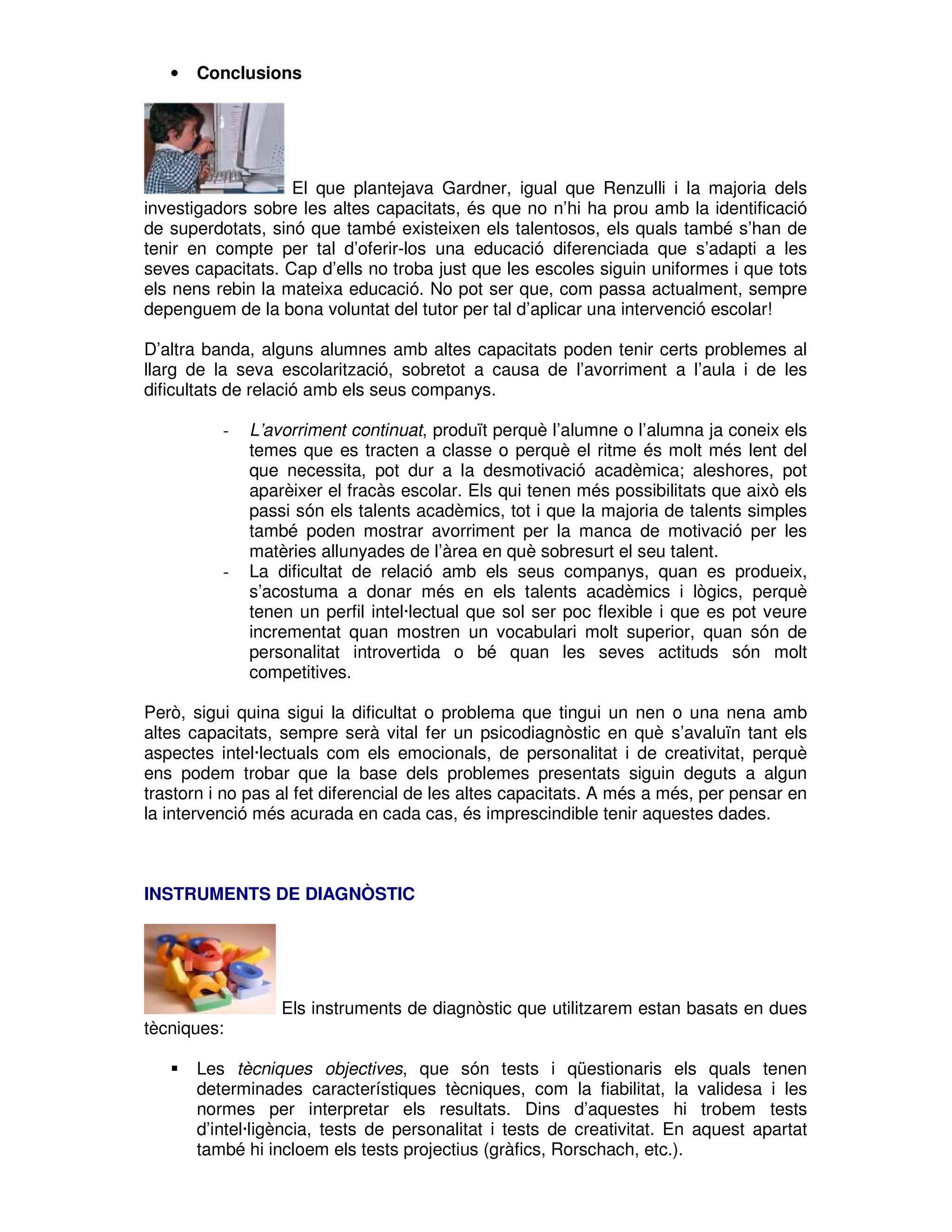 •

Conclusions

El que plantejava Gardner, igual que Renzulli i la majoria dels
investigadors sobre les altes capacitats, és que no n’hi ha prou amb la identificació
de superdotats, sinó que també existeixen els talentosos, els quals també s’han de
tenir en compte per tal d’oferir-los una educació diferenciada que s’adapti a les
seves capacitats. Cap d’ells no troba just que les escoles siguin uniformes i que tots
els nens rebin la mateixa educació. No pot ser que, com passa actualment, sempre
depenguem de la bona voluntat del tutor per tal d’aplicar una intervenció escolar!
D’altra banda, alguns alumnes amb altes capacitats poden tenir certs problemes al
llarg de la seva escolarització, sobretot a causa de l’avorriment a l’aula i de les
dificultats de relació amb els seus companys.
-

-

L’avorriment continuat, produït perquè l’alumne o l’alumna ja coneix els
temes que es tracten a classe o perquè el ritme és molt més lent del
que necessita, pot dur a la desmotivació acadèmica; aleshores, pot
aparèixer el fracàs escolar. Els qui tenen més possibilitats que això els
passi són els talents acadèmics, tot i que la majoria de talents simples
també poden mostrar avorriment per la manca de motivació per les
matèries allunyades de l’àrea en què sobresurt el seu talent.
La dificultat de relació amb els seus companys, quan es produeix,
s’acostuma a donar més en els talents acadèmics i lògics, perquè
tenen un perfil intel·lectual que sol ser poc flexible i que es pot veure
incrementat quan mostren un vocabulari molt superior, quan són de
personalitat introvertida o bé quan les seves actituds són molt
competitives.

Però, sigui quina sigui la dificultat o problema que tingui un nen o una nena amb
altes capacitats, sempre serà vital fer un psicodiagnòstic en què s’avaluïn tant els
aspectes intel·lectuals com els emocionals, de personalitat i de creativitat, perquè
ens podem trobar que la base dels problemes presentats siguin deguts a algun
trastorn i no pas al fet diferencial de les altes capacitats. A més a més, per pensar en
la intervenció més acurada en cada cas, és imprescindible tenir aquestes dades.

INSTRUMENTS DE DIAGNÒSTIC

tècniques:

Els instruments de diagnòstic que utilitzarem estan basats en dues

Les tècniques objectives, que són tests i qüestionaris els quals tenen
determinades característiques tècniques, com la fiabilitat, la validesa i les
normes per interpretar els resultats. Dins d’aquestes hi trobem tests
d’intel·ligència, tests de personalitat i tests de creativitat. En aquest apartat
també hi incloem els tests projectius (gràfics, Rorschach, etc.).

 