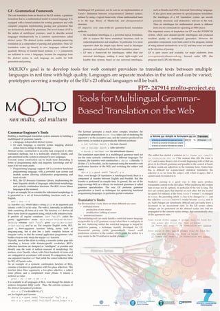 MOLTO’s goal is to develop tools for web content providers to translate texts between multiple
languages in real time with high quality. Languages are separate modules in the tool and can be varied;
prototypes covering a majority of the EU’s 23 ofﬁcial languages will be built.
FP7- 247914 molto-project.eu
non multa, sed multum
M LTOO
Tools for Multilingual Grammar-
Based Translation on the Web
Grammar Engineer’s Tools
Building a multilingual translation system amounts to building a
multilingual GF grammar, namely:
✤ a language-independent abstract syntax;
✤ for each language, a concrete syntax mapping abstract
syntax trees to strings in that language.
Abstract syntax construction is an extra task compared to other
translation methods, but it is technically relatively simple, and
gets amortized as the system is extended to new languages.
Concrete syntax construction can be much more demanding in
terms of programming skills and linguistic knowledge and GF
eases it by two main assets:
✤ Programming language support: GF is a modern functional
programming language, with a powerful type system and
module system allowing collaborative programming and
reuse of code.
✤ RGL, the GF Resource Grammar Library, implementing the
basic linguistic details of languages: inﬂectional morphology
and syntactic combination functions. The RGL covers ﬁfteen
languages at the moment.
To give an example, let us consider the inﬂectional morphology. It
is presented as a set of lexicon-building functions such as, in
English,
! mkV : Str -> V
i.e. function mkV, which takes a string (Str) as its argument and
returns a verb (V) as its value. The verb is, internally, an inﬂection
table containing all forms of a verb. The function mkV derives all
these forms from its argument string, which is the inﬁnitive form.
It predicts all regular variations: (mkV "walk") yields the
purely agglutinative forms walk-walks-walked-walked-
walking whereas (mkV "cry") gives cry-cries-cried-
cried-crying, and so on. For irregular English verbs, RGL
gives a three-argument function taking forms such as
sing,sang,sung, but it also has a fairly complete lexicon of
irregular verbs, so that the normal application programmer who
builds a lexicon only needs the regular mkV function.
Typically, most of the effort in writing a concrete syntax goes into
extending a lexicon with domain-speciﬁc vocabulary. RGL’s
inﬂection functions are designed as “intelligent” as possible and
thereby ease the work of authors unaware of morphology. For
instance, even Finnish, whose verbs have hundreds of forms and
are conjugated in accordance with around 50 conjugations, has a
one argument function mkV that yields the correct inﬂection table
for 90% of Finnish verbs.
As an example of a syntactic combination function of RGL,
consider a function for predication with two place adjectives. This
function takes three arguments: a two-place adjective, a subject
noun phrase, and a complement noun phrase. It returns a
sentence as value:
pred : A2 -> NP -> NP -> S
It is available in all languages of RGL, even though the details of
sentence formation differ vastly. Thus, the concrete syntaxes of
the abstract (semantical) predicate:
! div x y (”x is divisible by y”),
are, for English and German:
div x y = pred (mkA2 "divisible" "by") x y
div x y = pred (mkA2 "teilbar" durch_Prep) x y
The German generates a much more complex structure: the
complement preposition durch Prep takes care of rendering the
argument y in the accusative case, and the sentence produced has
three forms, as needed in grammatically different positions:
! x ist teilbar durch y (in main clauses)
! ist x teilbar durch y (after adverbs)
! x durch y teilbar ist (in subordinate clauses).
The translation equivalents in a multilingual grammar need not
use the same syntactic combinations in different languages. For
instance, the transitive verb construction y delar x (literally, ”y
divides x”), in Swedish, can be expressed using the transitive verb
predication function of the RGL and switching the subject and
object:
div x y = pred (mkV2 "dela") y x
Thus, even though GF translation is interlingua-based, there is a
component of transfer between English and Swedish. But this
transfer is performed at compile time. In general, the use of the
large-coverage RGL as a library for restricted grammars is called
grammar specialization. The way GF performs grammar
specialization is based on techniques for optimizing functional
programming languages, in particular partial evaluation.
Translator’s Tools
For the translator’s tools, there are three different use cases:
✦ restricted source
‣ production of new source
‣ modiﬁcation/editing of source
✦ unrestricted source
The translating tool can easily handle a restricted source language
recognizable by a GF grammar, except when there is ambiguity in
the text. Authoring within the restricted language is helped by
predictive parsing, a technique recently developed for GF.
Incremental parsing yields grammatically correct word
predictions, sensitive to the context, which guide the author in a
way similar to the T9 method in mobile phones.
The author has started a sentence as la femme qui remplit
le formulaire est co (”the woman who ﬁlls the form is
co”), and a menu shows a list of words beginning with co that are
given in the French grammar and possible in the context at hand;
all these words are adjectives in the feminine form. Notice how
this is difﬁcult for n-gram-based statistical translators: the
adjective is so far from the subject with which it agrees that it
cannot easily be related to it.
Predictive parsing is a good way to help users produce
translatable content in the ﬁrst place. When modifying the content
later it may not be optimal, in particular if the text is long. The
text can contain parts that depend on each other but are located
far apart. For instance, if the word femme (”woman”) is changed
to homme, the preceding article la has to be changed to l’, and
the adjective connue (”known”) would become connu, and so
on. Such changes are notoriously difﬁcult and can easily leave a
document in an inconsistent state. In the GF syntax editor,
changes can be performed on the abstract syntax tree and are
propagated to the concrete syntax strings, that automatically obey
all the agreement rules.
Pred known A(Rel woman N (Compl fill V2 form N))
! the woman who fills the form is known
la femme qui remplit le formulaire est connue
Pred known A (Rel man N (Compl fill V2 form N))
! the man who fills the form is known
l’ homme qui remplit le formulaire est connu
GF - Grammatical Framework
The core translation tools are based on the GF system, a grammar
formalism that is, a mathematical model of natural language. It is
equipped with a formal notation for writing grammars and with
computer programs implementing parsing and generation that
are declaratively deﬁned by grammars. The novel feature of GF is
the notion of multilingual grammars, used to describe several
languages simultaneously by a common representation called
abstract syntax. The abstract syntax enables meaning-preserving
translation as a composition of parsing and generation. Thus, GF
translation scales up linearly to new languages without the
quadratic blowup of transfer-based systems: n + 1 components
are sufﬁcient to cover n languages, because the mappings from
the abstract syntax to each language are usable for both
generation and parsing.
Multilingual GF grammars can be seen as an implementation of
Curry’s distinction between tectogrammatical (abstract syntax),
deﬁned by using a logical framework, whose mathematical basis
is in the type theory of Martin-Löf, and phenogrammatical
structure.
GF improves over state-of-the-art grammar-based translation
methods:
❖ the translation interlingua is a powerful logical formalism,
able to express the ﬁnest semantical structures such as
contextdependencies and anaphora. In particular, it is more
expressive than the simple type theory used in Montague
grammar and employed in the Rosetta translation project.
❖ GF uses a framework for interlinguas, rather than one
universal interlingua, making it more light-weight and
feasible than systems based on one universal interlingua,
such as Rosetta and UNL, Universal Networking Language.
It also gives more precision to special-purpose translation:
the interlingua of a GF translation system can encode
precisely structures and distinctions relevant to the task.
Thus an interlingua for mathematical proofs is different
from one for commands for operating an MP3 player.
One important source of inspiration for GF was the WYSIWYM
system, which used domain-speciﬁc interlinguas and produced
excellent quality in multilingual generation. However the
generation components were hard-coded in the program, instead
of being deﬁned declaratively as in GF, and they were not usable
in the direction of parsing.
GF is open source and available, for major platforms, from
www.grammaticalframework.org, licensed under GPL (the
program) and LGPL (the libraries).
 