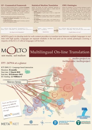 MOLTO’s goal is to develop tools for web content providers to translate texts between multiple languages in real
time with high quality. Languages are separate modules in the tool and can be varied; prototypes covering a
majority of the EU’s 23 ofﬁcial languages will be built.
GF - Grammatical Framework
The core of a MOLTO translation system is a multilingual GF grammar
where meaning-preserving translations are obtained as composition of
parsing and generation via the abstract syntax, an interlingua. GF is a
framework for interlinguas in which the basic linguistic details of
languages, inﬂectional morphology and syntactic combination
functions, are provided via the Resource Grammar Library.
MOLTO will further improve grammar engineering in GF by:
❖ Integrated Development Environment to use the RGL and to
manage large projects;
❖ Example-based grammar writing support to bootstrap a grammar
from a set of example translations.
Statistical Machine Translation
MOLTO will develop and evaluate combination approaches to
integrate grammar-based and SMT models in a hybrid, robust MT
system. At least four variants will be studied:
❖ baseline: cascade of independent MT systems;
❖ hard integration: GF partial output is ﬁxed in a regular SMT
decoding;
❖ soft integration I: GF partial output, as phrase pairs, is integrated
as a discriminative probability feature model in a phrase-based
SMT system;
❖ soft integration II: GF partial output, as tree fragment pairs, is
integrated as a discriminative probability model in a syntax-based
SMT system.
OWL Ontologies
MOLTO sees ontologies as a way to formalize interlinguas in speciﬁc
domains. Based on this observation, it will carry out research to
develop two-way grammar-ontology interoperability that will bridge
natural language and formal knowledge. The resulting MOLTO
infrastructure will allow knowledge modeling, semantic indexing and
retrieval using natural language. The engine will perform semi-
automatic creation of abstract grammars from ontologies; derive
ontologies from grammars, and retrieve instance level knowledge from/
in natural language by ﬁrst transforming queries to semantic queries,
and secondly by expressing the resulting knowledge in natural
language.
molto-project.eu
twitter.com/moltoproject
M LTOOnon multa, sed multum
Multilingual On-line Translation
Tools and Resources
delivered by MOLTO
will be distributed also
through
FP7- 247914 at a glance
ICT-2009.2.2 - Language based interaction
Duration: 36 months
Start date: 1 March 2010
End date: 28 February 2013
EU funding: 2.3 Millions €
HowFar : Place -> Question;
Zoo : PlaceKind;
HowFar(Zoo)
Zoo = mkPlace (mkN "zoo" masculine) dative;
HowFar place = mkQS(mkQCl what_distance_IAdv place.name);
À quelle distance est le zoo?
Zoo = mkPlace (mkN "djurpark" "djurparker") "i";
HowFar place = mkQS(mkQCl far_IAdv(mkCl(mkVP place.to)));
Hur långt är det till djurparken?
parse linearize
 