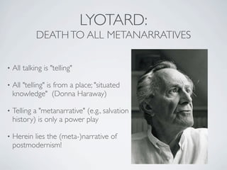 LYOTARD:
             DEATH TO ALL METANARRATIVES

•   All talking is "telling"

•   All "telling" is from a place; "situated
    knowledge" (Donna Haraway)

•   Telling a "metanarrative" (e.g., salvation
    history) is only a power play

•   Herein lies the (meta-)narrative of
    postmodernism!
 