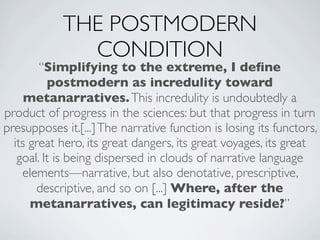 THE POSTMODERN
              CONDITION
        “Simplifying to the extreme, I deﬁne
          postmodern as incredulity toward
     metanarratives. This incredulity is undoubtedly a
product of progress in the sciences: but that progress in turn
presupposes it.[...] The narrative function is losing its functors,
  its great hero, its great dangers, its great voyages, its great
   goal. It is being dispersed in clouds of narrative language
    elements—narrative, but also denotative, prescriptive,
       descriptive, and so on [...] Where, after the
      metanarratives, can legitimacy reside?”
 