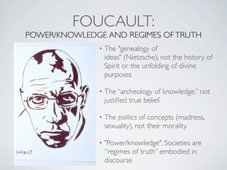 FOUCAULT:
POWER/KNOWLEDGE AND REGIMES OF TRUTH
               •   The "genealogy of
                   ideas" (Nietzsche), not the history of
                   Spirit or the unfolding of divine
                   purposes

               •   The “archeology of knowledge,” not
                   justiﬁed true belief.

               •   The politics of concepts (madness,
                   sexuality), not their morality.

               •   "Power/knowledge". Societies are
                   “regimes of truth” embodied in
                   discourse
 