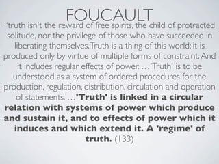 FOUCAULT of protracted
“truth isn't the reward of free spirits, the child
 solitude, nor the privilege of those who have succeeded in
   liberating themselves. Truth is a thing of this world: it is
produced only by virtue of multiple forms of constraint. And
     it includes regular effects of power. …'Truth' is to be
   understood as a system of ordered procedures for the
production, regulation, distribution, circulation and operation
    of statements. …'Truth' is linked in a circular
relation with systems of power which produce
and sustain it, and to effects of power which it
   induces and which extend it. A 'regime' of
                          truth. (133)
 