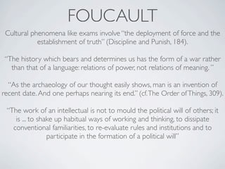 FOUCAULT
 Cultural phenomena like exams involve “the deployment of force and the
            establishment of truth” (Discipline and Punish, 184).

 “The history which bears and determines us has the form of a war rather
   than that of a language: relations of power, not relations of meaning. ”

  “As the archaeology of our thought easily shows, man is an invention of
recent date. And one perhaps nearing its end.” (cf. The Order of Things, 309).

 “The work of an intellectual is not to mould the political will of others; it
    is ... to shake up habitual ways of working and thinking, to dissipate
   conventional familiarities, to re-evaluate rules and institutions and to
                 participate in the formation of a political will”
 