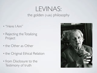 LEVINAS:
                    the golden (rule) philosophy

• “Here    I Am”

• Rejecting   the Totalizing
 Project

• the   Other as Other

• the   Original Ethical Relation

• from Disclosure to the
 Testimony of truth
 