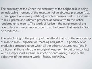 The proximity of the Other, the proximity of the neighbor, is in being
an ineluctable moment of the revelation of an absolute presence (that
is, disengaged from every relation), which expresses itself. . . . God rises
to his supreme and ultimate presence as correlative to the justice
rendered unto men. . . . The work of justice – the uprightness of the
face to face – is necessary in order that the breach that leads to God
be produced. . . .

The establishing of this primacy of the ethical, that is, of the relationship
of man to man – signiﬁcation, teaching and justice – a primacy of an
irreducible structure upon which all the other structures rest (and in
particular all those which, in an original way, seem to put us in contact
with an impersonal sublime, aesthetic or ontological), is one of the
objectives of the present work. - Totality and Inﬁnity
 