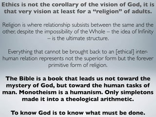 Ethics is not the corollary of the vision of God, it is
 that very vision at least for a “religion” of adults.

Religion is where relationship subsists between the same and the
other, despite the impossibility of the Whole – the idea of Inﬁnity
                    – is the ultimate structure.

  Everything that cannot be brought back to an [ethical] inter-
human relation represents not the superior form but the forever
                   primitive form of religion.

 The Bible is a book that leads us not toward the
 mystery of God, but toward the human tasks of
man. Monotheism is a humanism. Only simpletons
      made it into a theological arithmetic.

   To know God is to know what must be done.
 