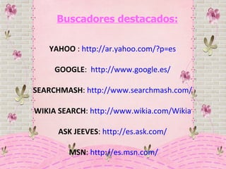 Buscadores destacados: YAHOO  :  http://ar.yahoo.com/?p=es   GOOGLE :  http://www.google.es/   SEARCHMASH :  http://www.searchmash.com/   WIKIA SEARCH :  http://www.wikia.com/Wikia   ASK JEEVES :  http://es.ask.com/   MSN :  http://es.msn.com/ 