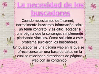 Cuando necesitamos de Internet, normalmente buscamos información sobre un tema concreto, y es difícil acceder a una página que la contenga, simplemente pinchando vínculos. Como solución a este problema surgieron los buscadores. Un buscador es una página web en la que se ofrece consultar una base de datos en la cual se relacionan direcciones de páginas web con su contenido. 