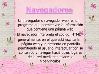 Un navegador o navegador web  es un programa que permite ver la información que contiene una página web. El navegador interpreta el código, HTML generalmente, en el que está escrita la página web y lo presenta en pantalla permitiendo al usuario interactuar con su contenido y navegar hacia otros lugares de la red mediante enlaces o hipervínculos. 
