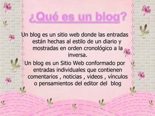 Un blog es un sitio web donde las entradas están hechas al estilo de un diario y  mostradas en orden cronológico a la inversa. Un blog es un Sitio Web conformado por entradas individuales que contienen comentarios , noticias , videos , vínculos o pensamientos del editor del  blog 