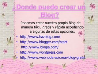 Podemos crear nuestro propio Blog de manera fácil, gratis y rápida accediendo a algunas de estas opciones: http://www.hazblog.com/ http://www.blogger.com/start http://www.blogia.com/ http://www.wordpress.com http://www.webnode.es/crear-blog-gratis/ 