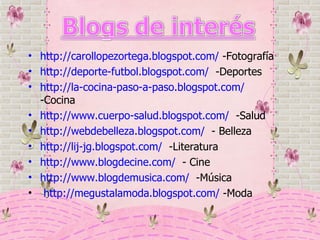 http://carollopezortega.blogspot.com/  -Fotografía http://deporte-futbol.blogspot.com/   -Deportes http://la-cocina-paso-a-paso.blogspot.com/  -Cocina http://www.cuerpo-salud.blogspot.com/   -Salud http://webdebelleza.blogspot.com/   - Belleza http://lij-jg.blogspot.com/   -Literatura http://www.blogdecine.com/   - Cine http://www.blogdemusica.com/   -Música http://megustalamoda.blogspot.com/  -Moda 