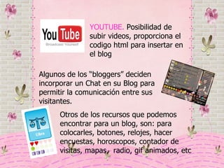 YOUTUBE.  Posibilidad de subir videos, proporciona el codigo html para insertar en el blog Otros de los recursos que podemos encontrar para un blog, son: para colocarles, botones, relojes, hacer encuestas, horoscopos, contador de visitas, mapas,  radio, gif animados, etc Algunos de los “bloggers” deciden incorporar un Chat en su Blog para permitir la comunicación entre sus visitantes. 