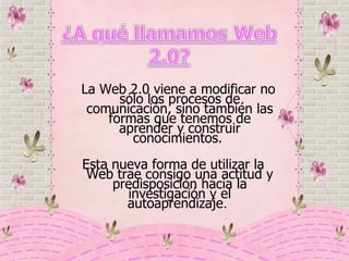   L a Web 2.0 viene a modificar no sólo los procesos de comunicación, sino también las formas que tenemos de aprender y construir conocimientos.  Esta nueva forma de utilizar la Web trae consigo una actitud y predisposición hacia la investigación y el autoaprendizaje .  