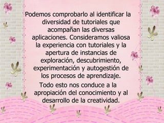 Podemos comprobarlo al identificar la diversidad de tutoriales que acompañan las diversas aplicaciones. Consideramos valiosa la experiencia con tutoriales y la apertura de instancias de exploración, descubrimiento, experimentación y autogestión de los procesos de aprendizaje. Todo esto nos conduce a la apropiación del conocimiento y al desarrollo de la creatividad. 