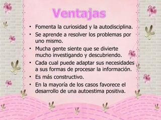 Fomenta la curiosidad y la autodisciplina. Se aprende a resolver los problemas por uno mismo.  Mucha gente siente que se divierte mucho investigando y descubriendo. Cada cual puede adaptar sus necesidades a sus formas de procesar la información. Es más constructivo.  En la mayoría de los casos favorece el desarrollo de una autoestima positiva. 