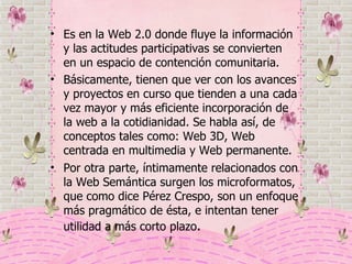 Es en la Web 2.0 donde fluye la información y las actitudes participativas se convierten en un espacio de contención comunitaria. Básicamente, tienen que ver con los avances y proyectos en curso que tienden a una cada vez mayor y más eficiente incorporación de la web a la cotidianidad. Se habla así, de conceptos tales como: Web 3D, Web centrada en multimedia y Web permanente. Por otra parte, íntimamente relacionados con la Web Semántica surgen los microformatos, que como dice Pérez Crespo, son un enfoque más pragmático de ésta, e intentan tener utilidad a más corto plazo .  
