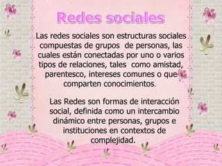 Las Redes son formas de interacción social, definida como un intercambio dinámico entre personas, grupos e instituciones en contextos de complejidad.  Las redes sociales son estructuras sociales compuestas de grupos  de personas, las cuales están conectadas por uno o varios tipos de relaciones, tales  como amistad, parentesco, intereses comunes o que comparten conocimientos .  