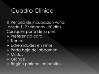  Periodo de incubacion varía:
desde 1, 2 semanas - 50 días.
Cualquier parte de la piel:
 Preferencia cara
 Tronco
 Extremidades en niños
 Parta baje del abdomen
 Muslos
 Glande
 Región perianal en adultos
 
