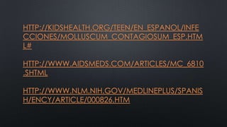 HTTP://KIDSHEALTH.ORG/TEEN/EN_ESPANOL/INFE
CCIONES/MOLLUSCUM_CONTAGIOSUM_ESP.HTM
L#

HTTP://WWW.AIDSMEDS.COM/ARTICLES/MC_6810
.SHTML
HTTP://WWW.NLM.NIH.GOV/MEDLINEPLUS/SPANIS
H/ENCY/ARTICLE/000826.HTM

 