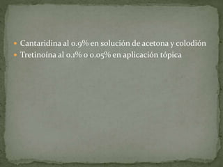  Cantaridina al 0.9% en solución de acetona y colodión
 Tretinoína al 0.1% o 0.05% en aplicación tópica
 