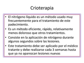 Crioterapia
• El nitrógeno líquido es un método usado muy
frecuentemente para el tratamiento de este
padecimiento.
• Es un método eficiente, rápido, relativamente
menos doloroso que otros tratamientos.
• Consiste en la aplicación de nitrógeno durante
algunos segundos sobre las lesiones.
• Este tratamiento debe ser aplicado por el médico
tratante y debe realizarse cada 3 semanas hasta
que ya no aparezcan lesiones nuevas
 
